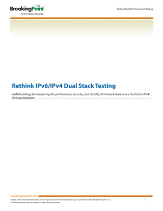 Rethink IPv6/IPv4 Dual Stack Testing




  Rethink IPv6/IPv4 Dual Stack Testing
  A Methodology for measuring the performance, security, and stability of network devices in a dual stack IPv4/
  IPv6 environment




www.breakingpoint.com
© 2005 - 2010. BreakingPoint Systems, Inc. All rights reserved. The BreakingPoint logo is a trademark of BreakingPoint Systems, Inc.                             1
All other trademarks are the property of their respective owners.
 