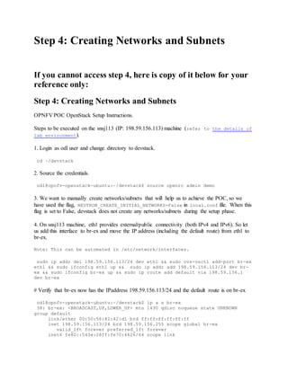 Step 4: Creating Networks and Subnets
If you cannot access step 4, here is copy of it below for your
reference only:
Step 4: Creating Networks and Subnets
OPNFV POC OpenStack Setup Instructions.
Steps to be executed on the snsj113 (IP: 198.59.156.113) machine (refer to the details of
lab environment).
1. Login as odl user and change directory to devstack.
cd ~/devstack
2. Source the credentials.
odl@opnfv-openstack-ubuntu:~/devstack$ source openrc admin demo
3. We want to manually create networks/subnets that will help us to achieve the POC, so we
have used the flag, NEUTRON_CREATE_INITIAL_NETWORKS=False in local.conf file. When this
flag is set to False, devstack does not create any networks/subnets during the setup phase.
4. On snsj113 machine, eth1 provides external/public connectivity (both IPv4 and IPv6). So let
us add this interface to br-ex and move the IP address (including the default route) from eth1 to
br-ex.
Note: This can be automated in /etc/network/interfaces.
sudo ip addr del 198.59.156.113/24 dev eth1 && sudo ovs-vsctl add-port br-ex
eth1 && sudo ifconfig eth1 up && sudo ip addr add 198.59.156.113/24 dev br-
ex && sudo ifconfig br-ex up && sudo ip route add default via 198.59.156.1
dev br-ex
# Verify that br-ex now has the IPaddress 198.59.156.113/24 and the default route is on br-ex
odl@opnfv-openstack-ubuntu:~/devstack$ ip a s br-ex
38: br-ex: <BROADCAST,UP,LOWER_UP> mtu 1430 qdisc noqueue state UNKNOWN
group default
link/ether 00:50:56:82:42:d1 brd ff:ff:ff:ff:ff:ff
inet 198.59.156.113/24 brd 198.59.156.255 scope global br-ex
valid_lft forever preferred_lft forever
inet6 fe80::543e:28ff:fe70:4426/64 scope link
 