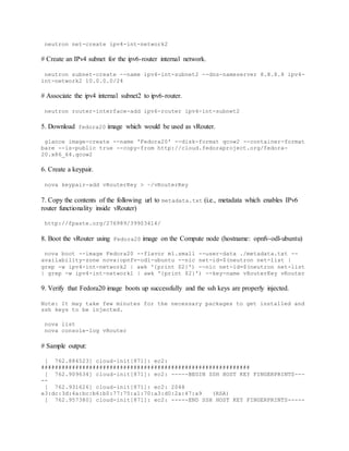 neutron net-create ipv4-int-network2
# Create an IPv4 subnet for the ipv6-router internal network.
neutron subnet-create --name ipv4-int-subnet2 --dns-nameserver 8.8.8.8 ipv4-
int-network2 10.0.0.0/24
# Associate the ipv4 internal subnet2 to ipv6-router.
neutron router-interface-add ipv6-router ipv4-int-subnet2
5. Download fedora20 image which would be used as vRouter.
glance image-create --name 'Fedora20' --disk-format qcow2 --container-format
bare --is-public true --copy-from http://cloud.fedoraproject.org/fedora-
20.x86_64.qcow2
6. Create a keypair.
nova keypair-add vRouterKey > ~/vRouterKey
7. Copy the contents of the following url to metadata.txt (i.e., metadata which enables IPv6
router functionality inside vRouter)
http://fpaste.org/276989/39903414/
8. Boot the vRouter using Fedora20 image on the Compute node (hostname: opnfv-odl-ubuntu)
nova boot --image Fedora20 --flavor m1.small --user-data ./metadata.txt --
availability-zone nova:opnfv-odl-ubuntu --nic net-id=$(neutron net-list |
grep -w ipv4-int-network2 | awk '{print $2}') --nic net-id=$(neutron net-list
| grep -w ipv4-int-network1 | awk '{print $2}') --key-name vRouterKey vRouter
9. Verify that Fedora20 image boots up successfully and the ssh keys are properly injected.
Note: It may take few minutes for the necessary packages to get installed and
ssh keys to be injected.
nova list
nova console-log vRouter
# Sample output:
[ 762.884523] cloud-init[871]: ec2:
#############################################################
[ 762.909634] cloud-init[871]: ec2: -----BEGIN SSH HOST KEY FINGERPRINTS---
--
[ 762.931626] cloud-init[871]: ec2: 2048
e3:dc:3d:4a:bc:b6:b0:77:75:a1:70:a3:d0:2a:47:a9 (RSA)
[ 762.957380] cloud-init[871]: ec2: -----END SSH HOST KEY FINGERPRINTS-----
 