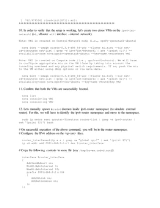 [ 762.979554] cloud-init[871]: ec2:
#############################################################
10. In order to verify that the setup is working, let's create two cirros VMs on the ipv4-int-
network1 (i.e., vRouter eth1 interface - internal network).
Note: VM1 is created on Control+Network node (i.e., opnfv-openstack-ubuntu)
nova boot --image cirros-0.3.4-x86_64-uec --flavor m1.tiny --nic net-
id=$(neutron net-list | grep -w ipv4-int-network1 | awk '{print $2}') --
availability-zone nova:opnfv-openstack-ubuntu --key-name vRouterKey VM1
Note: VM2 is created on Compute node (i.e., opnfv-odl-ubuntu). We will have
to configure appropriate mtu on the VM iface by taking into account the
tunneling overhead and any physical switch requirements. If so, push the mtu
to the VM either using dhcp options or via meta-data.
nova boot --image cirros-0.3.4-x86_64-uec --flavor m1.tiny --nic net-
id=$(neutron net-list | grep -w ipv4-int-network1 | awk '{print $2}') --
availability-zone nova:opnfv-odl-ubuntu --key-name vRouterKey VM2
11. Confirm that both the VMs are successfully booted.
nova list
nova console-log VM1
nova console-log VM2
12. Lets manually spawn a radvd daemon inside ipv6-router namespace (to simulate external
router). For this, we will have to identify the ipv6-router namespace and move to the namespace.
sudo ip netns exec qrouter-$(neutron router-list | grep -w ipv6-router |
awk '{print $2}') bash
# On successful execution of the above command, you will be in the router namespace.
# Configure the IPv6 address on the <qr-xxx> iface.
router_interface=$(ip a s | grep -w "global qr-*" | awk '{print $7}')
ip -6 addr add 2001:db8:0:1::1 dev $router_interface
# Copy the following contents to some file (say /tmp/br-ex.radvd.conf)
interface $router_interface
{
AdvSendAdvert on;
MinRtrAdvInterval 3;
MaxRtrAdvInterval 10;
prefix 2001:db8:0:1::/64
{
AdvOnLink on;
AdvAutonomous on;
};
};
 