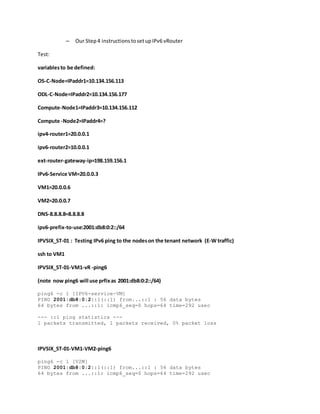– Our Step4 instructionstosetupIPv6 vRouter
Test:
variablesto be defined:
OS-C-Node=IPaddr1=10.134.156.113
ODL-C-Node=IPaddr2=10.134.156.177
Compute-Node1=IPaddr3=10.134.156.112
Compute -Node2=IPaddr4=?
ipv4-router1=20.0.0.1
ipv6-router2=10.0.0.1
ext-router-gateway-ip=198.159.156.1
IPv6-Service VM=20.0.0.3
VM1=20.0.0.6
VM2=20.0.0.7
DNS-8.8.8.8=8.8.8.8
ipv6-prefix-to-use:2001:db8:0:2::/64
IPVSIX_ST-01 : Testing IPv6 ping to the nodeson the tenant network (E-W traffic)
ssh to VM1
IPVSIX_ST-01-VM1-vR -ping6
(note now ping6 will use prfixas 2001:db8:0:2::/64)
ping6 -c 1 [IPV6-service-VM]
PING 2001:db8:0:2::1(::1) from...::1 : 56 data bytes
64 bytes from ...::1: icmp6_seq=0 hops=64 time=292 usec
--- ::1 ping statistics ---
1 packets transmitted, 1 packets received, 0% packet loss
IPVSIX_ST-01-VM1-VM2-ping6
ping6 -c 1 [V2M]
PING 2001:db8:0:2::1(::1) from...::1 : 56 data bytes
64 bytes from ...::1: icmp6_seq=0 hops=64 time=292 usec
 