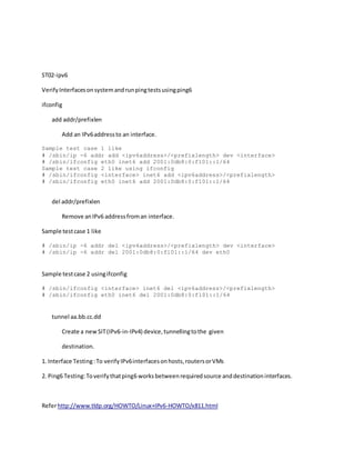 ST02-ipv6
VerifyInterfacesonsystemandrunpingtestsusingping6
ifconfig
add addr/prefixlen
Add an IPv6addressto an interface.
Sample test case 1 like
# /sbin/ip -6 addr add <ipv6address>/<prefixlength> dev <interface>
# /sbin/ifconfig eth0 inet6 add 2001:0db8:0:f101::1/64
Sample test case 2 like using ifconfig
# /sbin/ifconfig <interface> inet6 add <ipv6address>/<prefixlength>
# /sbin/ifconfig eth0 inet6 add 2001:0db8:0:f101::1/64
del addr/prefixlen
Remove anIPv6 addressfroman interface.
Sample testcase 1 like
# /sbin/ip -6 addr del <ipv6address>/<prefixlength> dev <interface>
# /sbin/ip -6 addr del 2001:0db8:0:f101::1/64 dev eth0
Sample testcase 2 usingifconfig
# /sbin/ifconfig <interface> inet6 del <ipv6address>/<prefixlength>
# /sbin/ifconfig eth0 inet6 del 2001:0db8:0:f101::1/64
tunnel aa.bb.cc.dd
Create a newSIT(IPv6-in-IPv4) device,tunnellingtothe given
destination.
1. Interface Testing:To verifyIPv6interfacesonhosts,routersorVMs
2. Ping6 Testing:Toverifythatping6 worksbetweenrequiredsource anddestinationinterfaces.
Referhttp://www.tldp.org/HOWTO/Linux+IPv6-HOWTO/x811.html
 