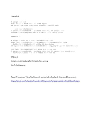Example 1:
# ping6 -c 1 ::1
PING ::1(::1) from ::1 : 56 data bytes
64 bytes from ::1: icmp_seq=0 hops=64 time=292 usec
--- ::1 ping statistics ---
1 packets transmitted, 1 packets received, 0% packet loss
round-trip min/avg/max/mdev = 0.292/0.292/0.292/0.000 ms
Example 2:
# ping6 -I eth0 -c 1 fe80::2e0:18ff:fe90:9205
PING fe80::212:23ff:fe12:3456(fe80::212:23ff:fe12:3456) from
¬ fe80::212:34ff:fe12:3478 eth0: 56 data bytes
64 bytes from fe80::212:23ff:fe12:3456: icmp_seq=0 hops=64 time=445 usec
--- fe80::2e0:18ff:fe90:9205 ping statistics ---
1 packets transmitted, 1 packets received, 0% packet loss round-trip
¬ min/avg/max/mdev = 0.445/0.445/0.445/0.000 ms
ST03-ipv6
Initialize:Installtcpdumpforthistestbefore running
Verifythattcpdump
To verifyhowtouse V6evalTool forsend,receive (v6evaltool.pm) –Interface &Framestests
https://github.com/liuhangbin/linux-v6eval/blob/master/script/pmod/V6evalTool/V6evalTool.pm
 