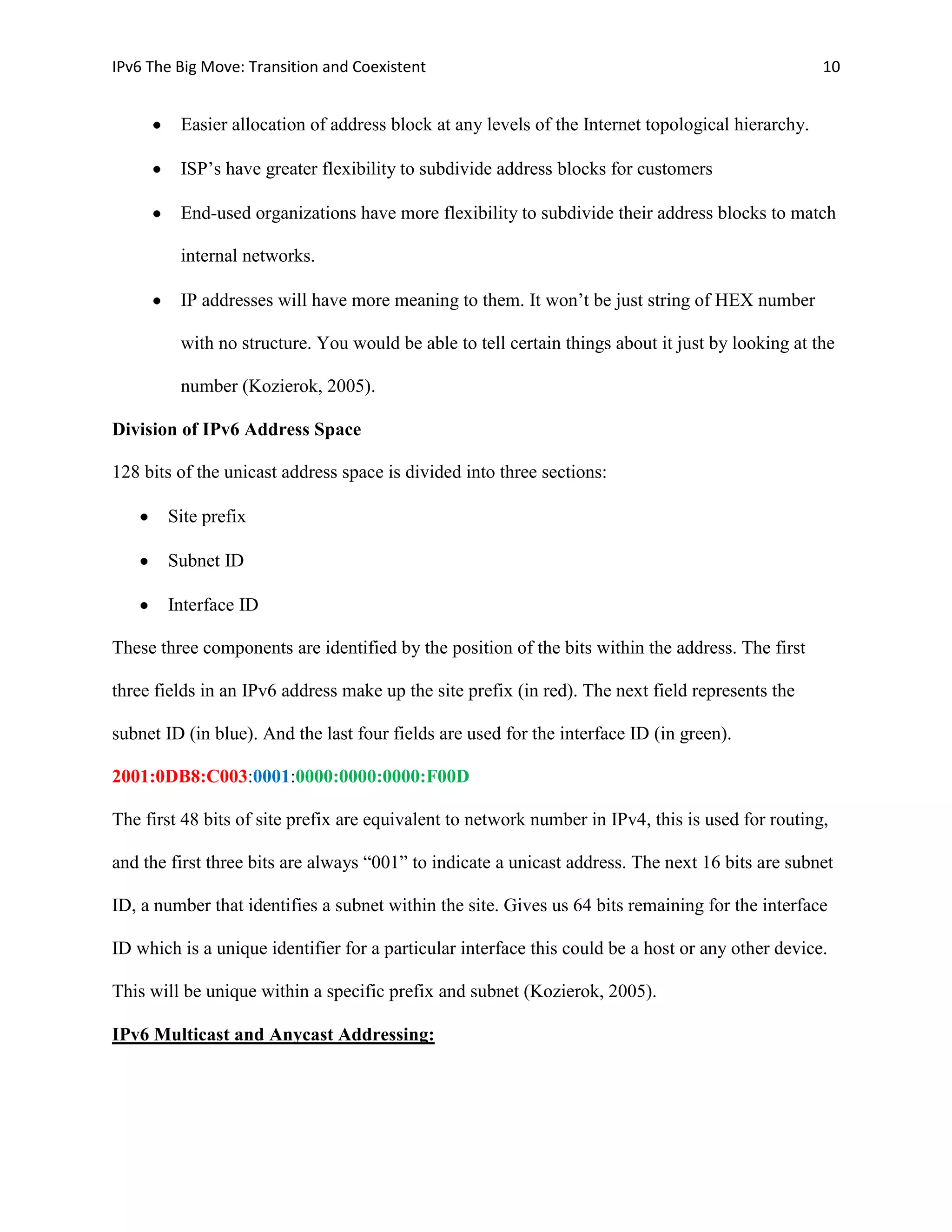 IPv6 The Big Move: Transition and Coexistent                                                       10


         Easier allocation of address block at any levels of the Internet topological hierarchy.

         ISP’s have greater flexibility to subdivide address blocks for customers

         End-used organizations have more flexibility to subdivide their address blocks to match

         internal networks.

         IP addresses will have more meaning to them. It won’t be just string of HEX number

         with no structure. You would be able to tell certain things about it just by looking at the

         number (Kozierok, 2005).

Division of IPv6 Address Space

128 bits of the unicast address space is divided into three sections:

       Site prefix

       Subnet ID

       Interface ID

These three components are identified by the position of the bits within the address. The first

three fields in an IPv6 address make up the site prefix (in red). The next field represents the

subnet ID (in blue). And the last four fields are used for the interface ID (in green).

2001:0DB8:C003:0001:0000:0000:0000:F00D

The first 48 bits of site prefix are equivalent to network number in IPv4, this is used for routing,

and the first three bits are always “001” to indicate a unicast address. The next 16 bits are subnet

ID, a number that identifies a subnet within the site. Gives us 64 bits remaining for the interface

ID which is a unique identifier for a particular interface this could be a host or any other device.

This will be unique within a specific prefix and subnet (Kozierok, 2005).

IPv6 Multicast and Anycast Addressing:
 