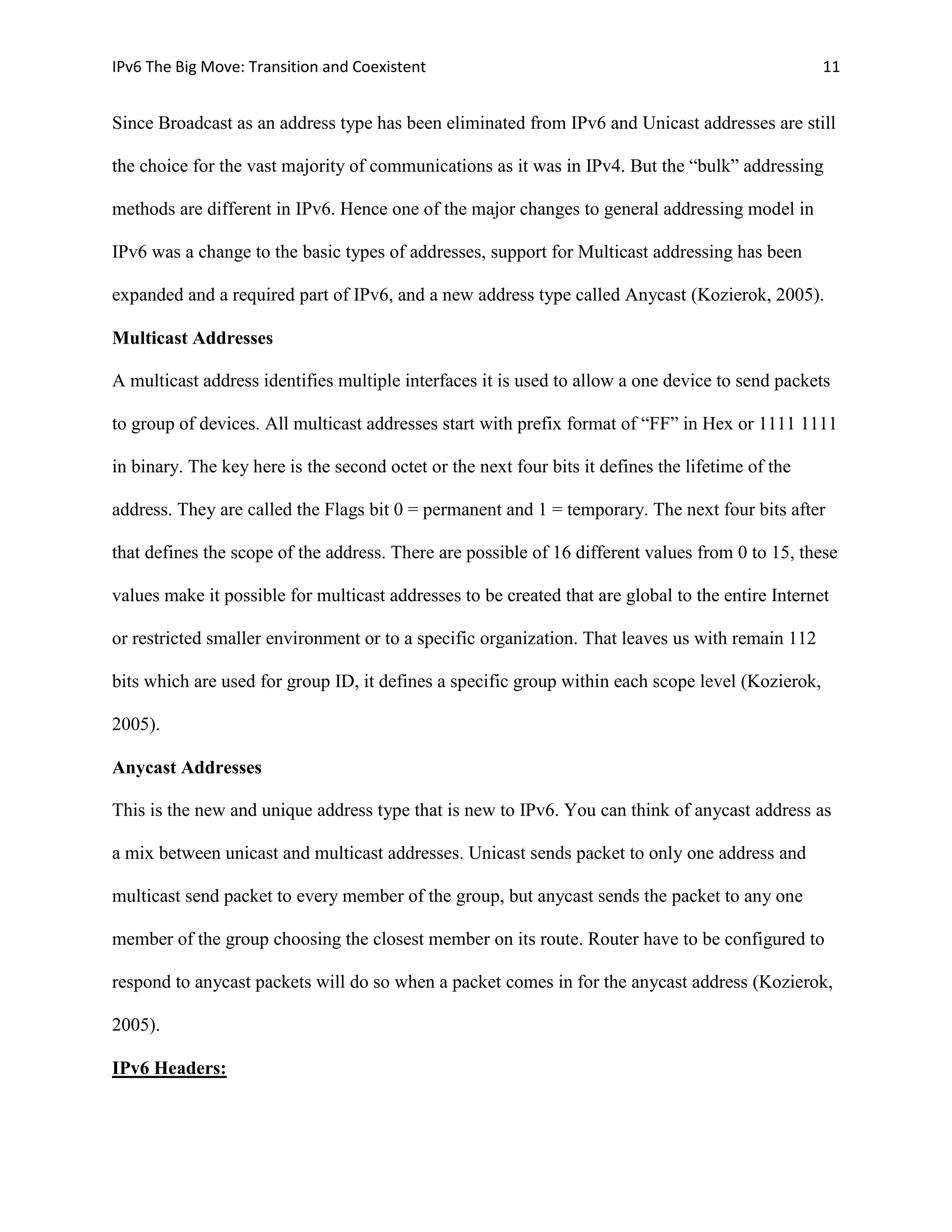 IPv6 The Big Move: Transition and Coexistent                                                       11


Since Broadcast as an address type has been eliminated from IPv6 and Unicast addresses are still

the choice for the vast majority of communications as it was in IPv4. But the “bulk” addressing

methods are different in IPv6. Hence one of the major changes to general addressing model in

IPv6 was a change to the basic types of addresses, support for Multicast addressing has been

expanded and a required part of IPv6, and a new address type called Anycast (Kozierok, 2005).

Multicast Addresses

A multicast address identifies multiple interfaces it is used to allow a one device to send packets

to group of devices. All multicast addresses start with prefix format of “FF” in Hex or 1111 1111

in binary. The key here is the second octet or the next four bits it defines the lifetime of the

address. They are called the Flags bit 0 = permanent and 1 = temporary. The next four bits after

that defines the scope of the address. There are possible of 16 different values from 0 to 15, these

values make it possible for multicast addresses to be created that are global to the entire Internet

or restricted smaller environment or to a specific organization. That leaves us with remain 112

bits which are used for group ID, it defines a specific group within each scope level (Kozierok,

2005).

Anycast Addresses

This is the new and unique address type that is new to IPv6. You can think of anycast address as

a mix between unicast and multicast addresses. Unicast sends packet to only one address and

multicast send packet to every member of the group, but anycast sends the packet to any one

member of the group choosing the closest member on its route. Router have to be configured to

respond to anycast packets will do so when a packet comes in for the anycast address (Kozierok,

2005).

IPv6 Headers:
 