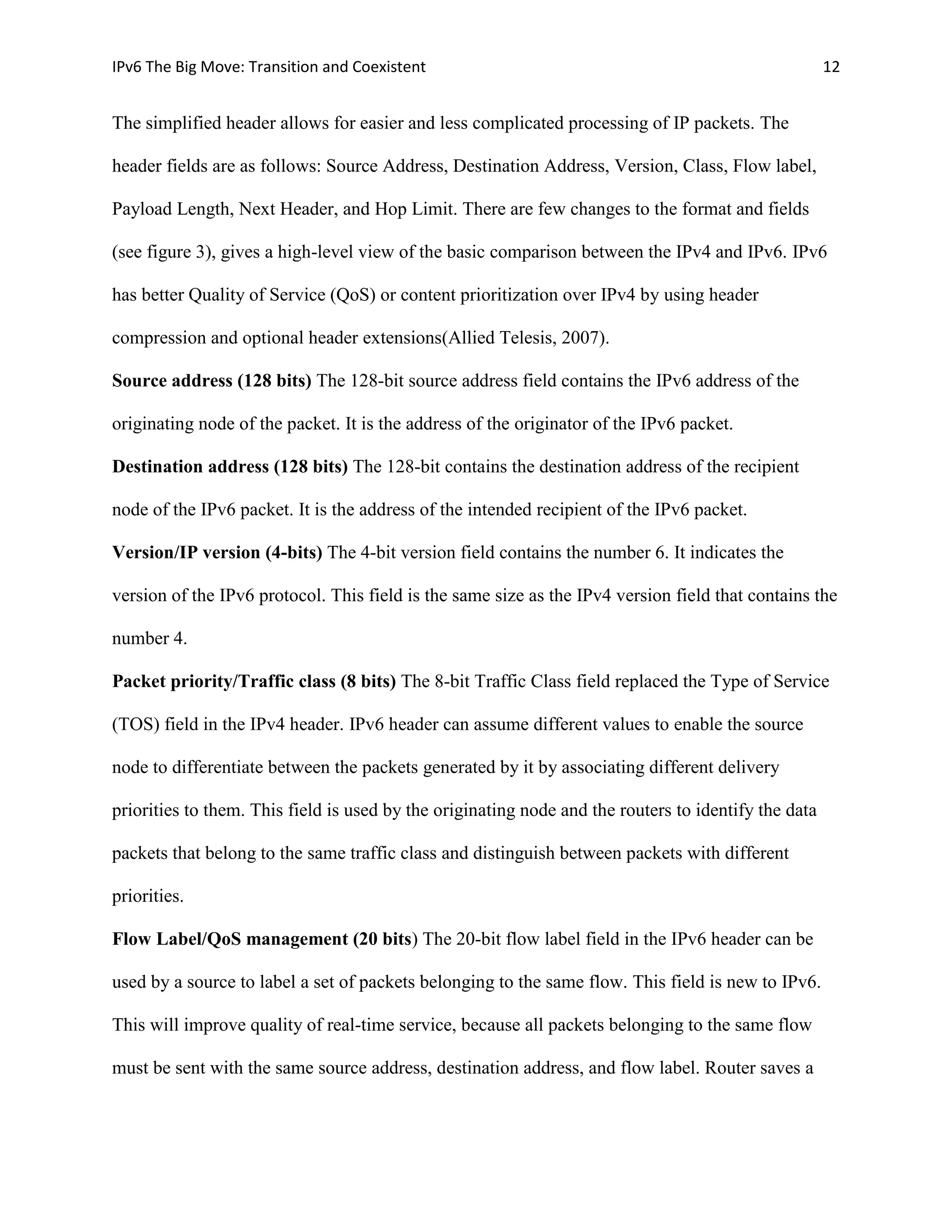 IPv6 The Big Move: Transition and Coexistent                                                          12


The simplified header allows for easier and less complicated processing of IP packets. The

header fields are as follows: Source Address, Destination Address, Version, Class, Flow label,

Payload Length, Next Header, and Hop Limit. There are few changes to the format and fields

(see figure 3), gives a high-level view of the basic comparison between the IPv4 and IPv6. IPv6

has better Quality of Service (QoS) or content prioritization over IPv4 by using header

compression and optional header extensions(Allied Telesis, 2007).

Source address (128 bits) The 128-bit source address field contains the IPv6 address of the

originating node of the packet. It is the address of the originator of the IPv6 packet.

Destination address (128 bits) The 128-bit contains the destination address of the recipient

node of the IPv6 packet. It is the address of the intended recipient of the IPv6 packet.

Version/IP version (4-bits) The 4-bit version field contains the number 6. It indicates the

version of the IPv6 protocol. This field is the same size as the IPv4 version field that contains the

number 4.

Packet priority/Traffic class (8 bits) The 8-bit Traffic Class field replaced the Type of Service

(TOS) field in the IPv4 header. IPv6 header can assume different values to enable the source

node to differentiate between the packets generated by it by associating different delivery

priorities to them. This field is used by the originating node and the routers to identify the data

packets that belong to the same traffic class and distinguish between packets with different

priorities.

Flow Label/QoS management (20 bits) The 20-bit flow label field in the IPv6 header can be

used by a source to label a set of packets belonging to the same flow. This field is new to IPv6.

This will improve quality of real-time service, because all packets belonging to the same flow

must be sent with the same source address, destination address, and flow label. Router saves a
 