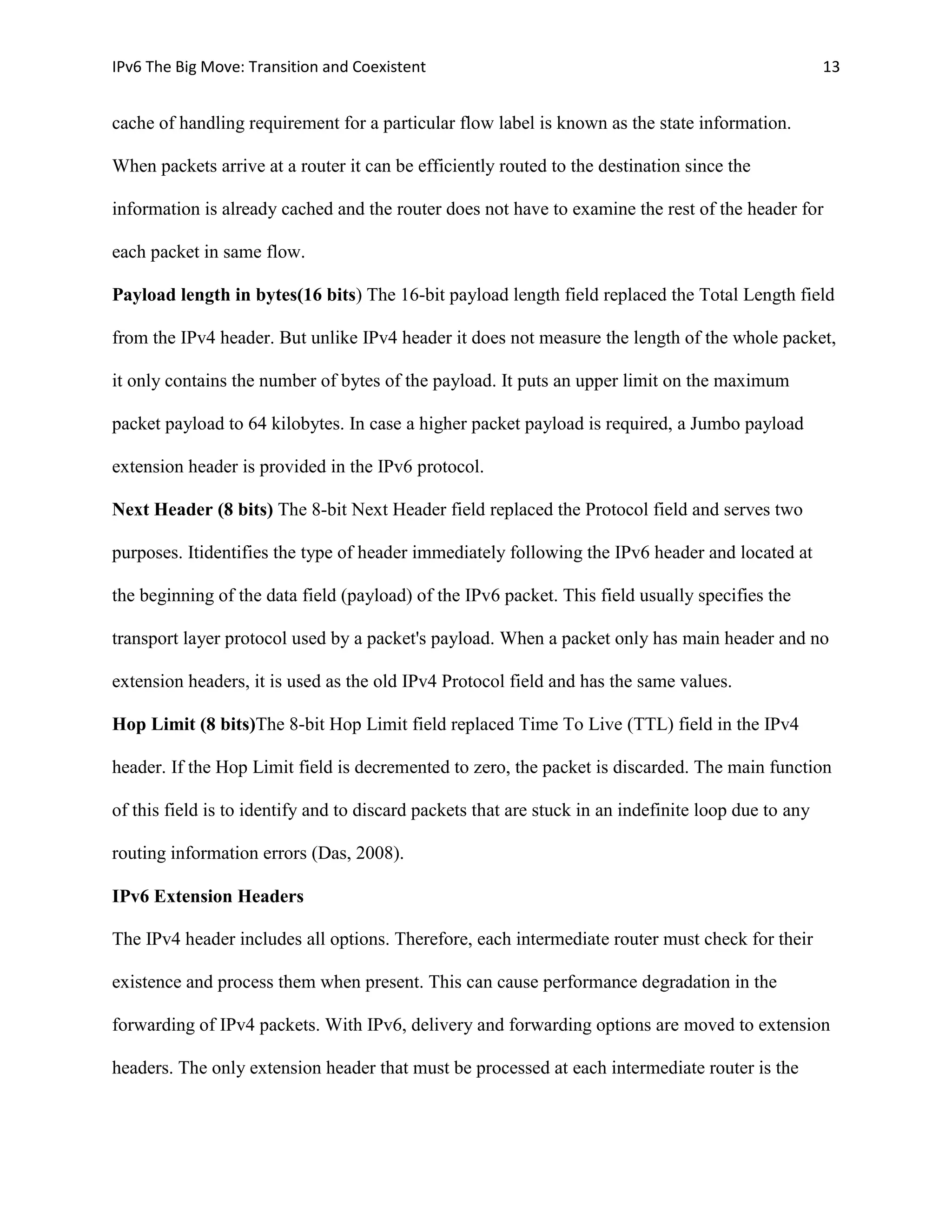 IPv6 The Big Move: Transition and Coexistent                                                          13


cache of handling requirement for a particular flow label is known as the state information.

When packets arrive at a router it can be efficiently routed to the destination since the

information is already cached and the router does not have to examine the rest of the header for

each packet in same flow.

Payload length in bytes(16 bits) The 16-bit payload length field replaced the Total Length field

from the IPv4 header. But unlike IPv4 header it does not measure the length of the whole packet,

it only contains the number of bytes of the payload. It puts an upper limit on the maximum

packet payload to 64 kilobytes. In case a higher packet payload is required, a Jumbo payload

extension header is provided in the IPv6 protocol.

Next Header (8 bits) The 8-bit Next Header field replaced the Protocol field and serves two

purposes. Itidentifies the type of header immediately following the IPv6 header and located at

the beginning of the data field (payload) of the IPv6 packet. This field usually specifies the

transport layer protocol used by a packet's payload. When a packet only has main header and no

extension headers, it is used as the old IPv4 Protocol field and has the same values.

Hop Limit (8 bits)The 8-bit Hop Limit field replaced Time To Live (TTL) field in the IPv4

header. If the Hop Limit field is decremented to zero, the packet is discarded. The main function

of this field is to identify and to discard packets that are stuck in an indefinite loop due to any

routing information errors (Das, 2008).

IPv6 Extension Headers

The IPv4 header includes all options. Therefore, each intermediate router must check for their

existence and process them when present. This can cause performance degradation in the

forwarding of IPv4 packets. With IPv6, delivery and forwarding options are moved to extension

headers. The only extension header that must be processed at each intermediate router is the
 