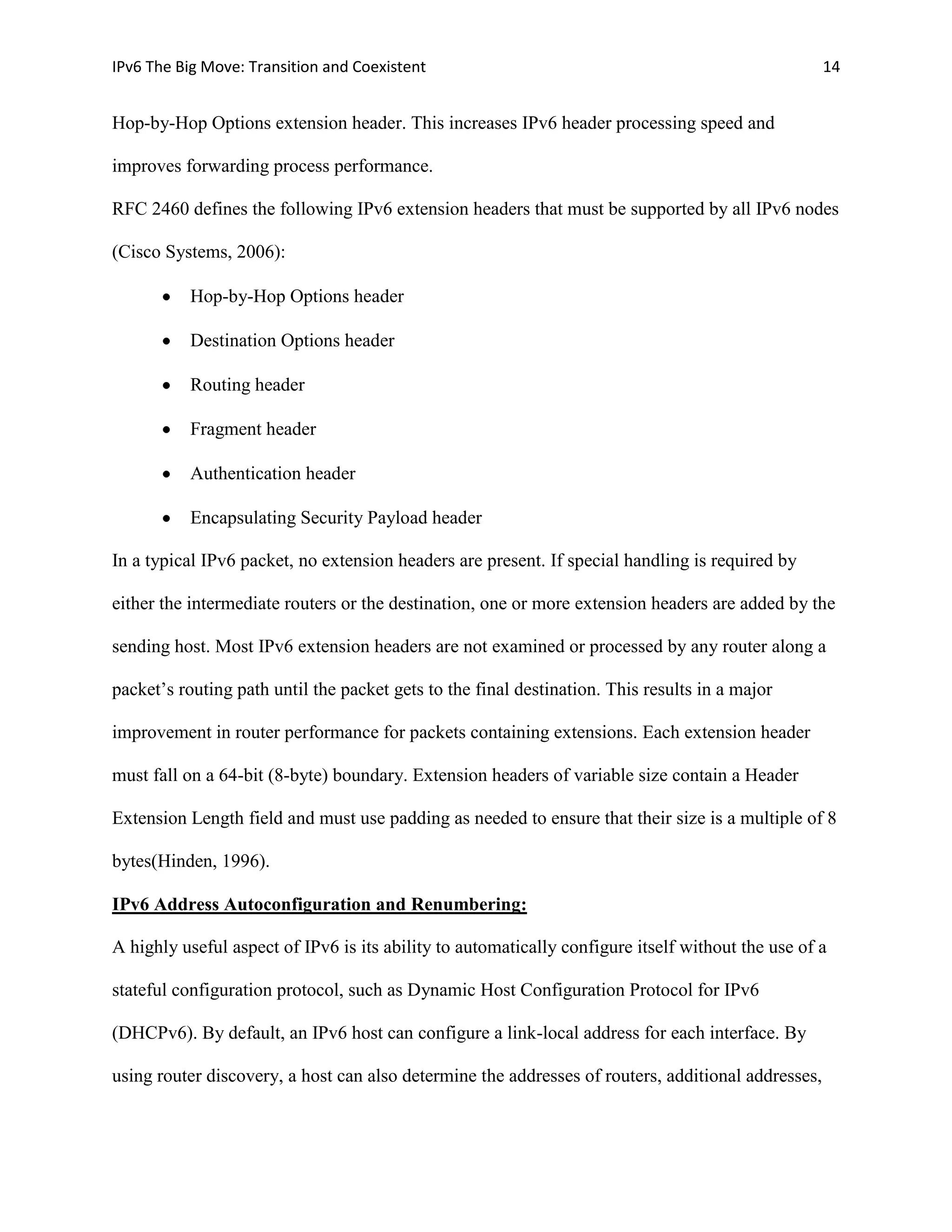 IPv6 The Big Move: Transition and Coexistent                                                        14


Hop-by-Hop Options extension header. This increases IPv6 header processing speed and

improves forwarding process performance.

RFC 2460 defines the following IPv6 extension headers that must be supported by all IPv6 nodes

(Cisco Systems, 2006):

           Hop-by-Hop Options header

           Destination Options header

           Routing header

           Fragment header

           Authentication header

           Encapsulating Security Payload header

In a typical IPv6 packet, no extension headers are present. If special handling is required by

either the intermediate routers or the destination, one or more extension headers are added by the

sending host. Most IPv6 extension headers are not examined or processed by any router along a

packet’s routing path until the packet gets to the final destination. This results in a major

improvement in router performance for packets containing extensions. Each extension header

must fall on a 64-bit (8-byte) boundary. Extension headers of variable size contain a Header

Extension Length field and must use padding as needed to ensure that their size is a multiple of 8

bytes(Hinden, 1996).

IPv6 Address Autoconfiguration and Renumbering:

A highly useful aspect of IPv6 is its ability to automatically configure itself without the use of a

stateful configuration protocol, such as Dynamic Host Configuration Protocol for IPv6

(DHCPv6). By default, an IPv6 host can configure a link-local address for each interface. By

using router discovery, a host can also determine the addresses of routers, additional addresses,
 
