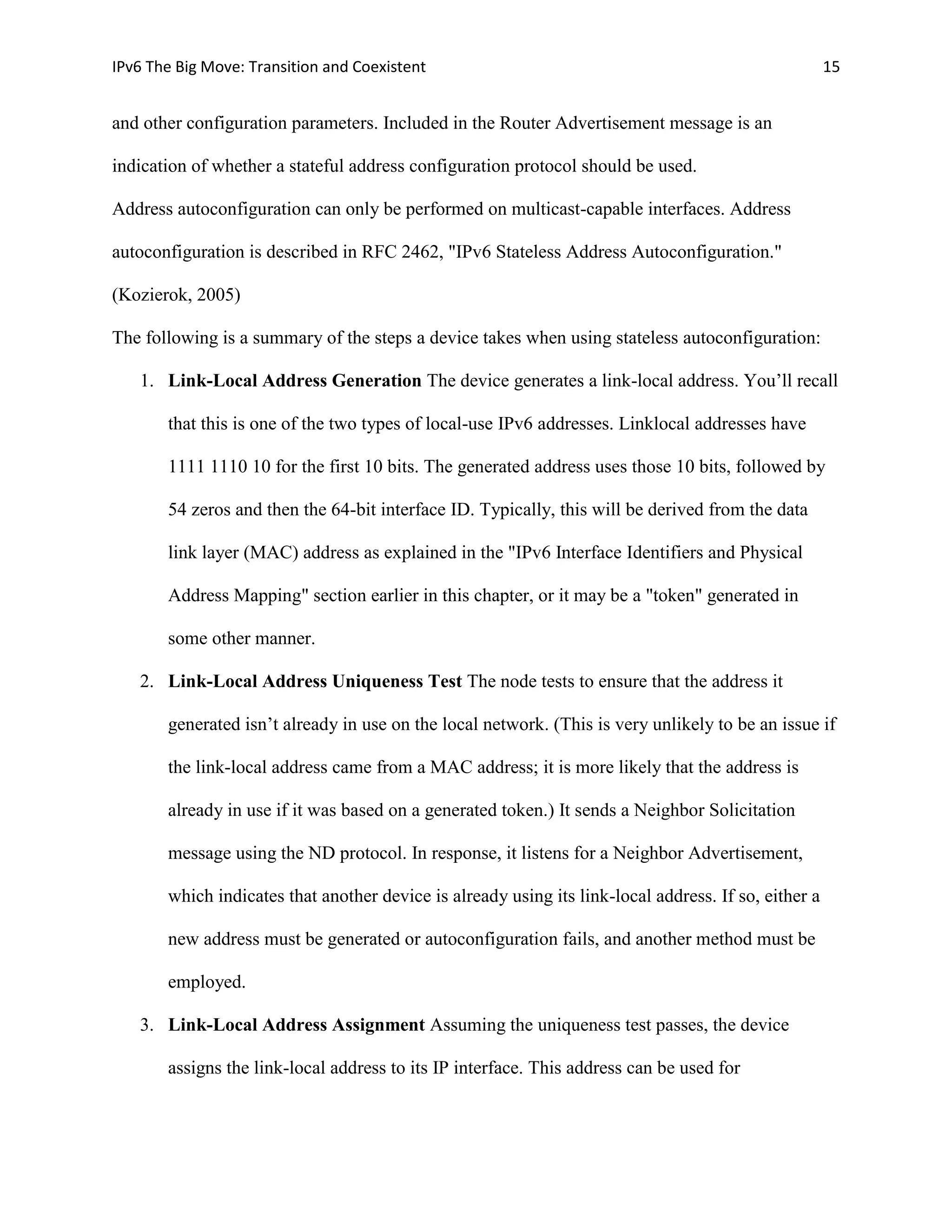 IPv6 The Big Move: Transition and Coexistent                                                          15


and other configuration parameters. Included in the Router Advertisement message is an

indication of whether a stateful address configuration protocol should be used.

Address autoconfiguration can only be performed on multicast-capable interfaces. Address

autoconfiguration is described in RFC 2462, "IPv6 Stateless Address Autoconfiguration."

(Kozierok, 2005)

The following is a summary of the steps a device takes when using stateless autoconfiguration:

   1. Link-Local Address Generation The device generates a link-local address. You’ll recall

       that this is one of the two types of local-use IPv6 addresses. Linklocal addresses have

       1111 1110 10 for the first 10 bits. The generated address uses those 10 bits, followed by

       54 zeros and then the 64-bit interface ID. Typically, this will be derived from the data

       link layer (MAC) address as explained in the "IPv6 Interface Identifiers and Physical

       Address Mapping" section earlier in this chapter, or it may be a "token" generated in

       some other manner.

   2. Link-Local Address Uniqueness Test The node tests to ensure that the address it

       generated isn’t already in use on the local network. (This is very unlikely to be an issue if

       the link-local address came from a MAC address; it is more likely that the address is

       already in use if it was based on a generated token.) It sends a Neighbor Solicitation

       message using the ND protocol. In response, it listens for a Neighbor Advertisement,

       which indicates that another device is already using its link-local address. If so, either a

       new address must be generated or autoconfiguration fails, and another method must be

       employed.

   3. Link-Local Address Assignment Assuming the uniqueness test passes, the device

       assigns the link-local address to its IP interface. This address can be used for
 