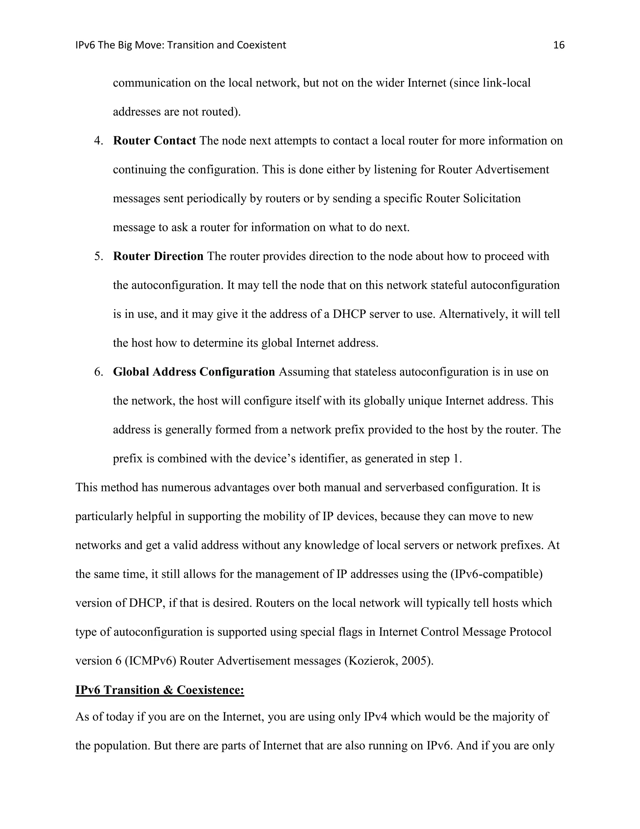 IPv6 The Big Move: Transition and Coexistent                                                        16


       communication on the local network, but not on the wider Internet (since link-local

       addresses are not routed).

   4. Router Contact The node next attempts to contact a local router for more information on

       continuing the configuration. This is done either by listening for Router Advertisement

       messages sent periodically by routers or by sending a specific Router Solicitation

       message to ask a router for information on what to do next.

   5. Router Direction The router provides direction to the node about how to proceed with

       the autoconfiguration. It may tell the node that on this network stateful autoconfiguration

       is in use, and it may give it the address of a DHCP server to use. Alternatively, it will tell

       the host how to determine its global Internet address.

   6. Global Address Configuration Assuming that stateless autoconfiguration is in use on

       the network, the host will configure itself with its globally unique Internet address. This

       address is generally formed from a network prefix provided to the host by the router. The

       prefix is combined with the device’s identifier, as generated in step 1.

This method has numerous advantages over both manual and serverbased configuration. It is

particularly helpful in supporting the mobility of IP devices, because they can move to new

networks and get a valid address without any knowledge of local servers or network prefixes. At

the same time, it still allows for the management of IP addresses using the (IPv6-compatible)

version of DHCP, if that is desired. Routers on the local network will typically tell hosts which

type of autoconfiguration is supported using special flags in Internet Control Message Protocol

version 6 (ICMPv6) Router Advertisement messages (Kozierok, 2005).

IPv6 Transition & Coexistence:

As of today if you are on the Internet, you are using only IPv4 which would be the majority of

the population. But there are parts of Internet that are also running on IPv6. And if you are only
 