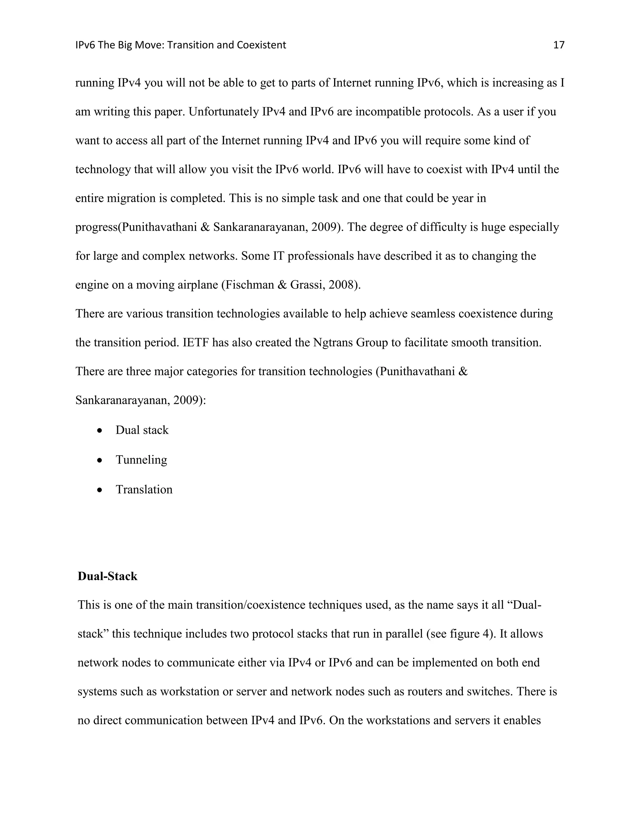IPv6 The Big Move: Transition and Coexistent                                                        17


running IPv4 you will not be able to get to parts of Internet running IPv6, which is increasing as I

am writing this paper. Unfortunately IPv4 and IPv6 are incompatible protocols. As a user if you

want to access all part of the Internet running IPv4 and IPv6 you will require some kind of

technology that will allow you visit the IPv6 world. IPv6 will have to coexist with IPv4 until the

entire migration is completed. This is no simple task and one that could be year in

progress(Punithavathani & Sankaranarayanan, 2009). The degree of difficulty is huge especially

for large and complex networks. Some IT professionals have described it as to changing the

engine on a moving airplane (Fischman & Grassi, 2008).

There are various transition technologies available to help achieve seamless coexistence during

the transition period. IETF has also created the Ngtrans Group to facilitate smooth transition.

There are three major categories for transition technologies (Punithavathani &

Sankaranarayanan, 2009):

        Dual stack

        Tunneling

        Translation




Dual-Stack

This is one of the main transition/coexistence techniques used, as the name says it all “Dual-

stack” this technique includes two protocol stacks that run in parallel (see figure 4). It allows

network nodes to communicate either via IPv4 or IPv6 and can be implemented on both end

systems such as workstation or server and network nodes such as routers and switches. There is

no direct communication between IPv4 and IPv6. On the workstations and servers it enables
 