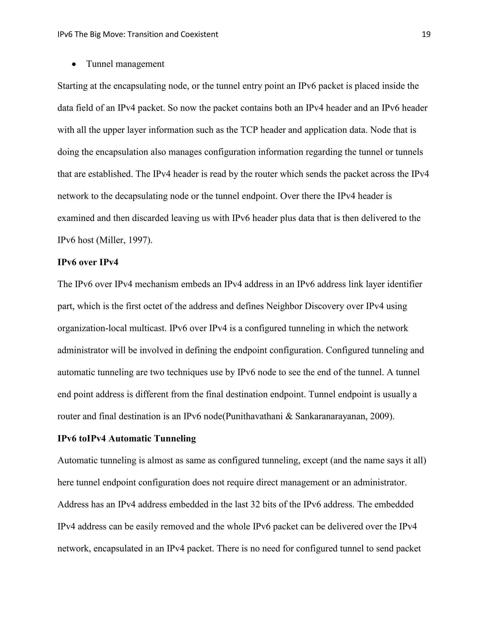 IPv6 The Big Move: Transition and Coexistent                                                        19


       Tunnel management

Starting at the encapsulating node, or the tunnel entry point an IPv6 packet is placed inside the

data field of an IPv4 packet. So now the packet contains both an IPv4 header and an IPv6 header

with all the upper layer information such as the TCP header and application data. Node that is

doing the encapsulation also manages configuration information regarding the tunnel or tunnels

that are established. The IPv4 header is read by the router which sends the packet across the IPv4

network to the decapsulating node or the tunnel endpoint. Over there the IPv4 header is

examined and then discarded leaving us with IPv6 header plus data that is then delivered to the

IPv6 host (Miller, 1997).

IPv6 over IPv4

The IPv6 over IPv4 mechanism embeds an IPv4 address in an IPv6 address link layer identifier

part, which is the first octet of the address and defines Neighbor Discovery over IPv4 using

organization-local multicast. IPv6 over IPv4 is a configured tunneling in which the network

administrator will be involved in defining the endpoint configuration. Configured tunneling and

automatic tunneling are two techniques use by IPv6 node to see the end of the tunnel. A tunnel

end point address is different from the final destination endpoint. Tunnel endpoint is usually a

router and final destination is an IPv6 node(Punithavathani & Sankaranarayanan, 2009).

IPv6 toIPv4 Automatic Tunneling

Automatic tunneling is almost as same as configured tunneling, except (and the name says it all)

here tunnel endpoint configuration does not require direct management or an administrator.

Address has an IPv4 address embedded in the last 32 bits of the IPv6 address. The embedded

IPv4 address can be easily removed and the whole IPv6 packet can be delivered over the IPv4

network, encapsulated in an IPv4 packet. There is no need for configured tunnel to send packet
 