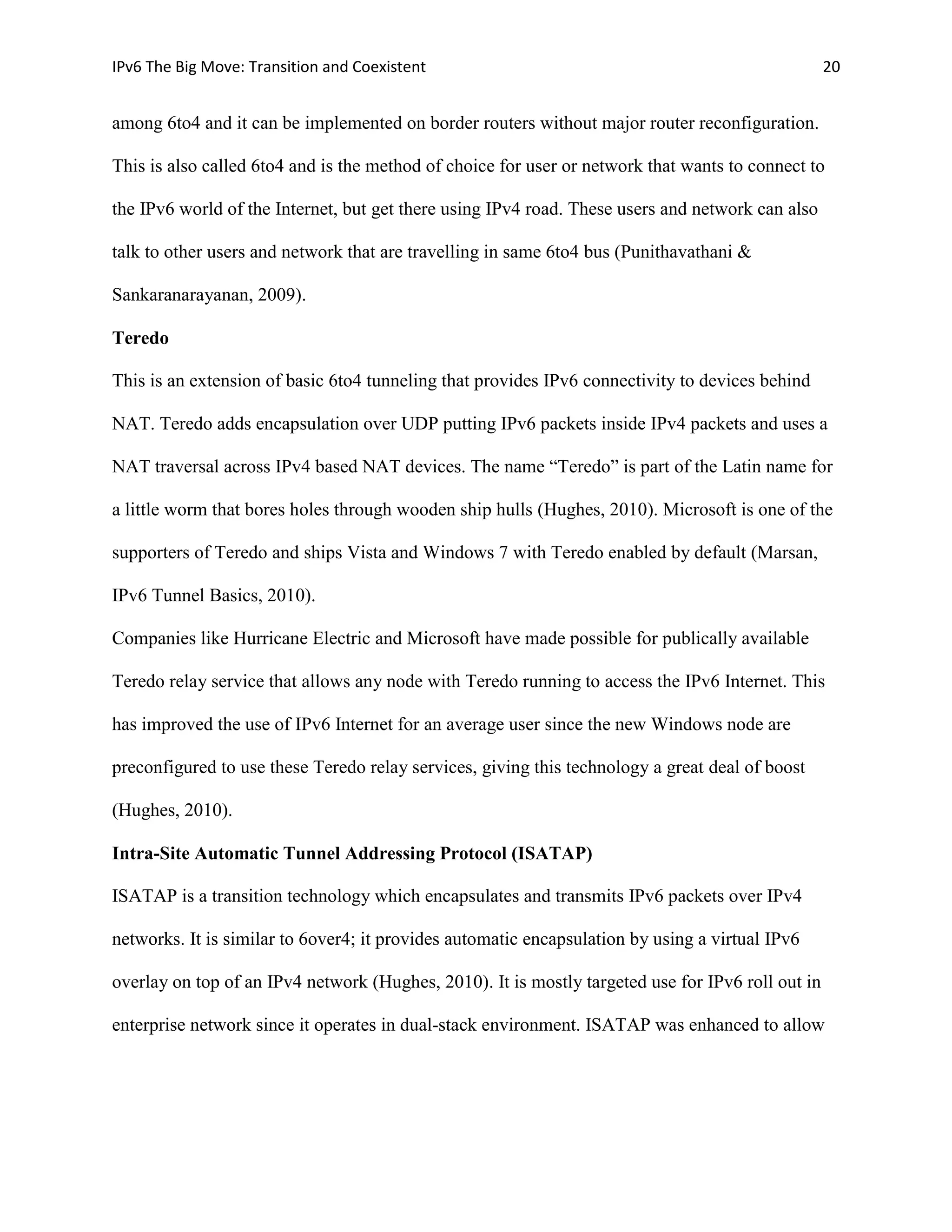 IPv6 The Big Move: Transition and Coexistent                                                       20


among 6to4 and it can be implemented on border routers without major router reconfiguration.

This is also called 6to4 and is the method of choice for user or network that wants to connect to

the IPv6 world of the Internet, but get there using IPv4 road. These users and network can also

talk to other users and network that are travelling in same 6to4 bus (Punithavathani &

Sankaranarayanan, 2009).

Teredo

This is an extension of basic 6to4 tunneling that provides IPv6 connectivity to devices behind

NAT. Teredo adds encapsulation over UDP putting IPv6 packets inside IPv4 packets and uses a

NAT traversal across IPv4 based NAT devices. The name “Teredo” is part of the Latin name for

a little worm that bores holes through wooden ship hulls (Hughes, 2010). Microsoft is one of the

supporters of Teredo and ships Vista and Windows 7 with Teredo enabled by default (Marsan,

IPv6 Tunnel Basics, 2010).

Companies like Hurricane Electric and Microsoft have made possible for publically available

Teredo relay service that allows any node with Teredo running to access the IPv6 Internet. This

has improved the use of IPv6 Internet for an average user since the new Windows node are

preconfigured to use these Teredo relay services, giving this technology a great deal of boost

(Hughes, 2010).

Intra-Site Automatic Tunnel Addressing Protocol (ISATAP)

ISATAP is a transition technology which encapsulates and transmits IPv6 packets over IPv4

networks. It is similar to 6over4; it provides automatic encapsulation by using a virtual IPv6

overlay on top of an IPv4 network (Hughes, 2010). It is mostly targeted use for IPv6 roll out in

enterprise network since it operates in dual-stack environment. ISATAP was enhanced to allow
 