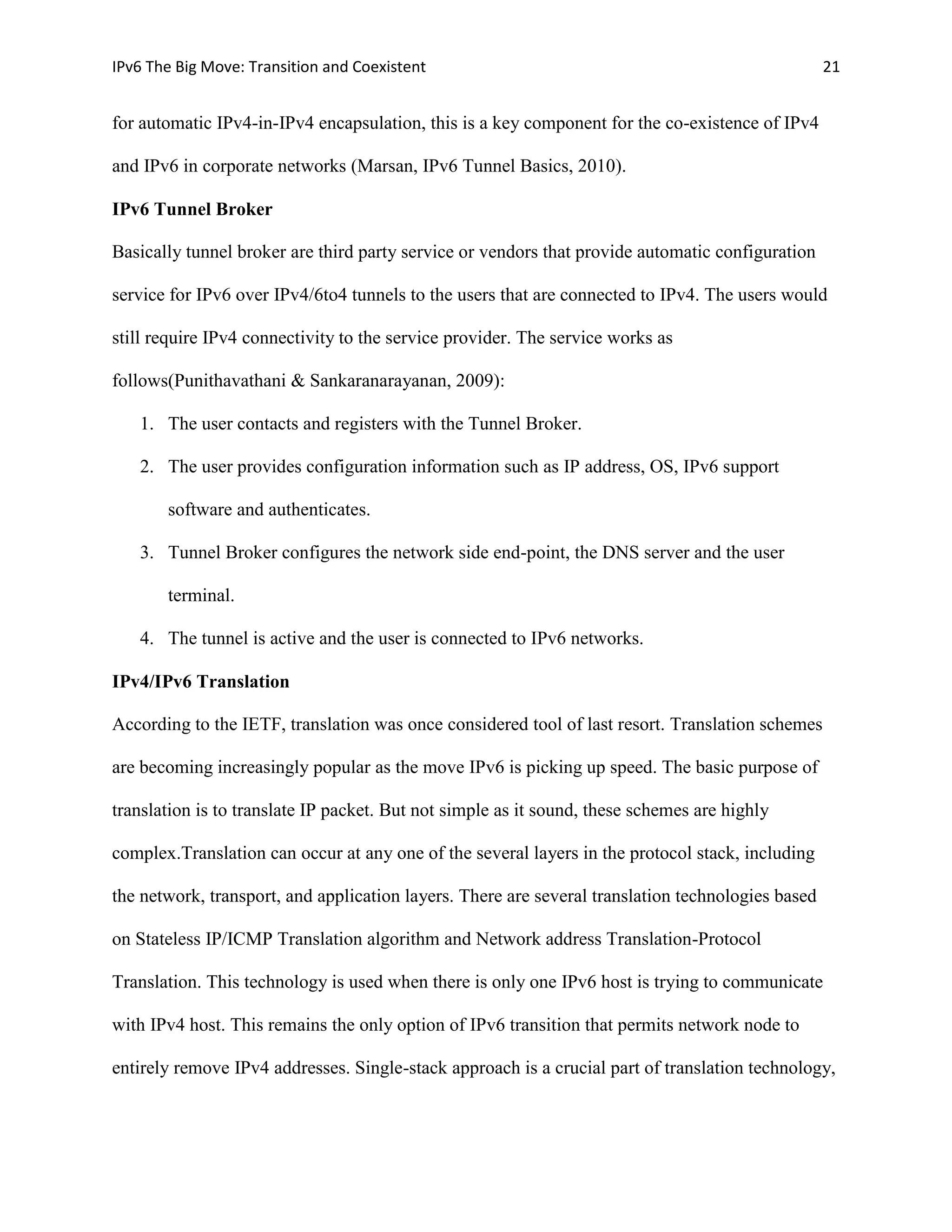 IPv6 The Big Move: Transition and Coexistent                                                       21


for automatic IPv4-in-IPv4 encapsulation, this is a key component for the co-existence of IPv4

and IPv6 in corporate networks (Marsan, IPv6 Tunnel Basics, 2010).

IPv6 Tunnel Broker

Basically tunnel broker are third party service or vendors that provide automatic configuration

service for IPv6 over IPv4/6to4 tunnels to the users that are connected to IPv4. The users would

still require IPv4 connectivity to the service provider. The service works as

follows(Punithavathani & Sankaranarayanan, 2009):

   1. The user contacts and registers with the Tunnel Broker.

   2. The user provides configuration information such as IP address, OS, IPv6 support

       software and authenticates.

   3. Tunnel Broker configures the network side end-point, the DNS server and the user

       terminal.

   4. The tunnel is active and the user is connected to IPv6 networks.

IPv4/IPv6 Translation

According to the IETF, translation was once considered tool of last resort. Translation schemes

are becoming increasingly popular as the move IPv6 is picking up speed. The basic purpose of

translation is to translate IP packet. But not simple as it sound, these schemes are highly

complex.Translation can occur at any one of the several layers in the protocol stack, including

the network, transport, and application layers. There are several translation technologies based

on Stateless IP/ICMP Translation algorithm and Network address Translation-Protocol

Translation. This technology is used when there is only one IPv6 host is trying to communicate

with IPv4 host. This remains the only option of IPv6 transition that permits network node to

entirely remove IPv4 addresses. Single-stack approach is a crucial part of translation technology,
 