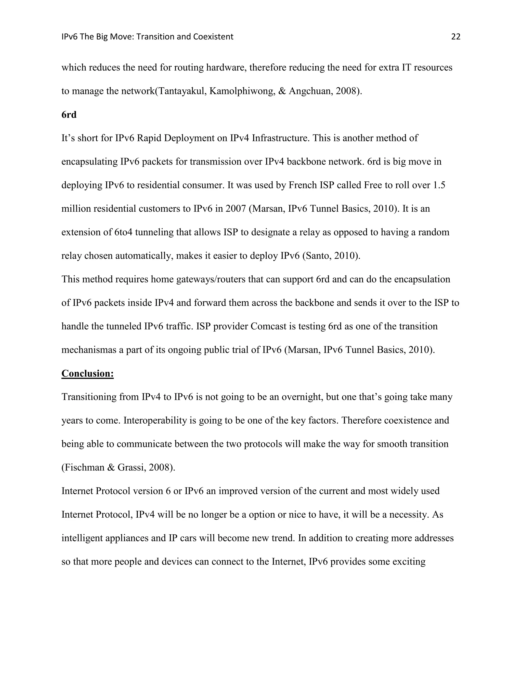 IPv6 The Big Move: Transition and Coexistent                                                        22


which reduces the need for routing hardware, therefore reducing the need for extra IT resources

to manage the network(Tantayakul, Kamolphiwong, & Angchuan, 2008).

6rd

It’s short for IPv6 Rapid Deployment on IPv4 Infrastructure. This is another method of

encapsulating IPv6 packets for transmission over IPv4 backbone network. 6rd is big move in

deploying IPv6 to residential consumer. It was used by French ISP called Free to roll over 1.5

million residential customers to IPv6 in 2007 (Marsan, IPv6 Tunnel Basics, 2010). It is an

extension of 6to4 tunneling that allows ISP to designate a relay as opposed to having a random

relay chosen automatically, makes it easier to deploy IPv6 (Santo, 2010).

This method requires home gateways/routers that can support 6rd and can do the encapsulation

of IPv6 packets inside IPv4 and forward them across the backbone and sends it over to the ISP to

handle the tunneled IPv6 traffic. ISP provider Comcast is testing 6rd as one of the transition

mechanismas a part of its ongoing public trial of IPv6 (Marsan, IPv6 Tunnel Basics, 2010).

Conclusion:

Transitioning from IPv4 to IPv6 is not going to be an overnight, but one that’s going take many

years to come. Interoperability is going to be one of the key factors. Therefore coexistence and

being able to communicate between the two protocols will make the way for smooth transition

(Fischman & Grassi, 2008).

Internet Protocol version 6 or IPv6 an improved version of the current and most widely used

Internet Protocol, IPv4 will be no longer be a option or nice to have, it will be a necessity. As

intelligent appliances and IP cars will become new trend. In addition to creating more addresses

so that more people and devices can connect to the Internet, IPv6 provides some exciting
 