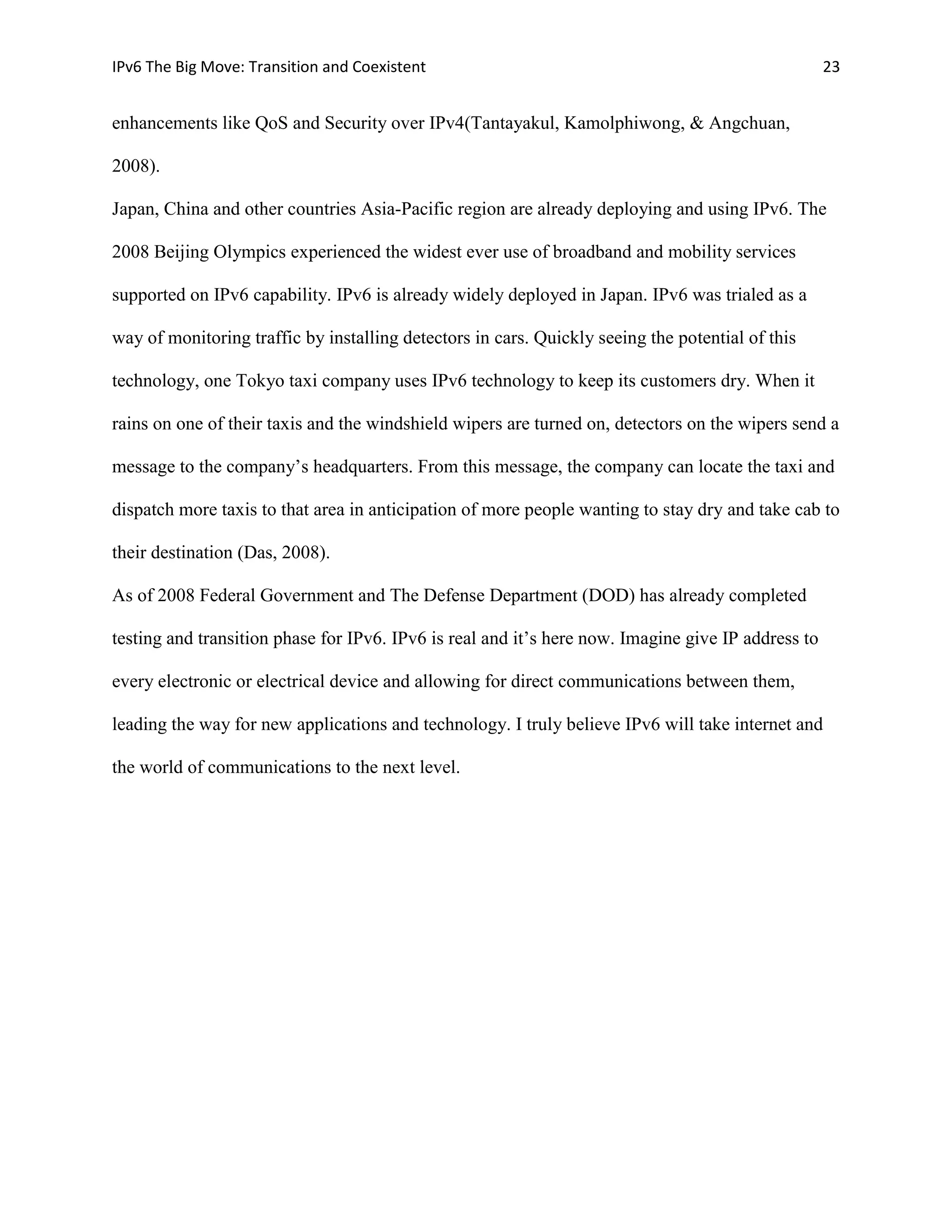 IPv6 The Big Move: Transition and Coexistent                                                        23


enhancements like QoS and Security over IPv4(Tantayakul, Kamolphiwong, & Angchuan,

2008).

Japan, China and other countries Asia-Pacific region are already deploying and using IPv6. The

2008 Beijing Olympics experienced the widest ever use of broadband and mobility services

supported on IPv6 capability. IPv6 is already widely deployed in Japan. IPv6 was trialed as a

way of monitoring traffic by installing detectors in cars. Quickly seeing the potential of this

technology, one Tokyo taxi company uses IPv6 technology to keep its customers dry. When it

rains on one of their taxis and the windshield wipers are turned on, detectors on the wipers send a

message to the company’s headquarters. From this message, the company can locate the taxi and

dispatch more taxis to that area in anticipation of more people wanting to stay dry and take cab to

their destination (Das, 2008).

As of 2008 Federal Government and The Defense Department (DOD) has already completed

testing and transition phase for IPv6. IPv6 is real and it’s here now. Imagine give IP address to

every electronic or electrical device and allowing for direct communications between them,

leading the way for new applications and technology. I truly believe IPv6 will take internet and

the world of communications to the next level.
 