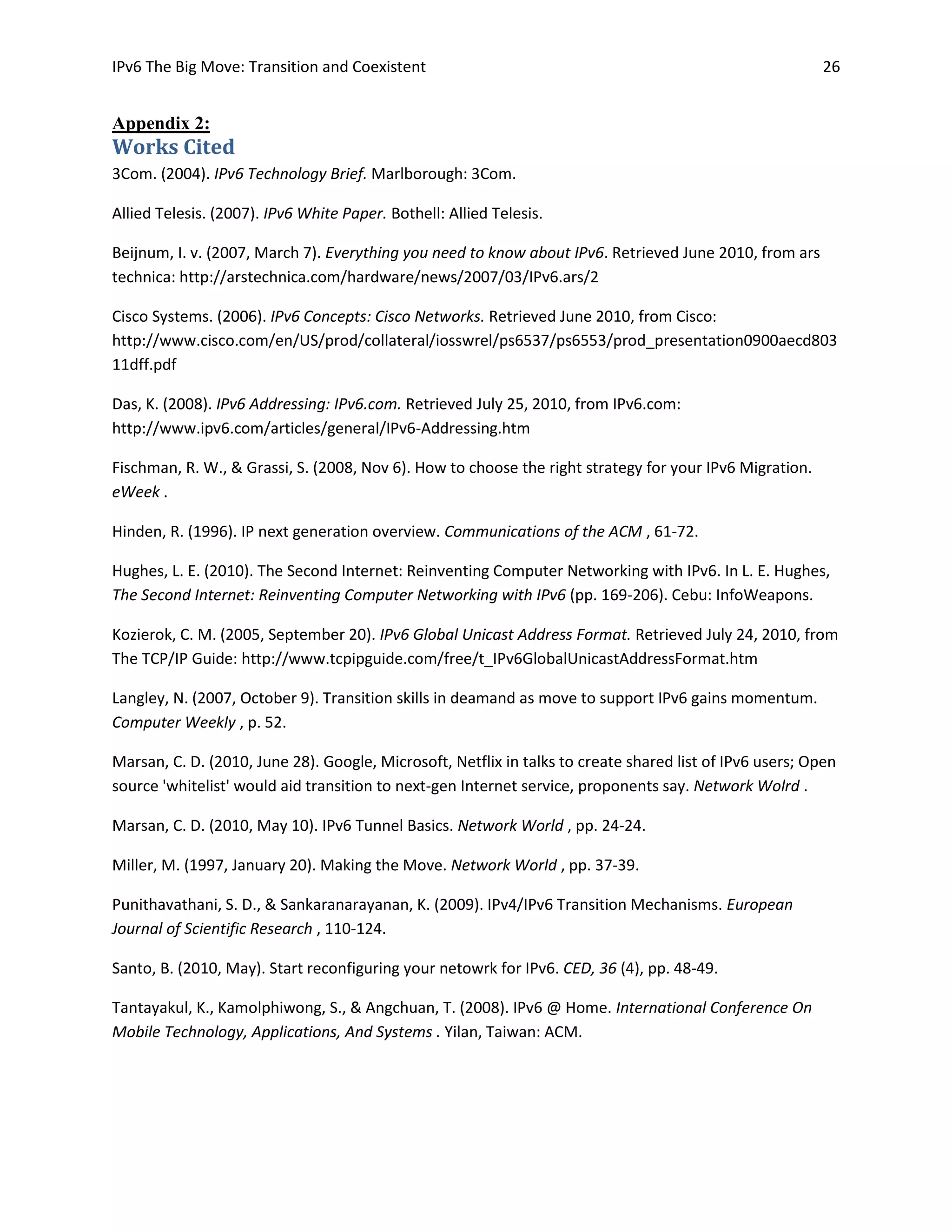 IPv6 The Big Move: Transition and Coexistent                                                              26


Appendix 2:
Works Cited
3Com. (2004). IPv6 Technology Brief. Marlborough: 3Com.

Allied Telesis. (2007). IPv6 White Paper. Bothell: Allied Telesis.

Beijnum, I. v. (2007, March 7). Everything you need to know about IPv6. Retrieved June 2010, from ars
technica: http://arstechnica.com/hardware/news/2007/03/IPv6.ars/2

Cisco Systems. (2006). IPv6 Concepts: Cisco Networks. Retrieved June 2010, from Cisco:
http://www.cisco.com/en/US/prod/collateral/iosswrel/ps6537/ps6553/prod_presentation0900aecd803
11dff.pdf

Das, K. (2008). IPv6 Addressing: IPv6.com. Retrieved July 25, 2010, from IPv6.com:
http://www.ipv6.com/articles/general/IPv6-Addressing.htm

Fischman, R. W., & Grassi, S. (2008, Nov 6). How to choose the right strategy for your IPv6 Migration.
eWeek .

Hinden, R. (1996). IP next generation overview. Communications of the ACM , 61-72.

Hughes, L. E. (2010). The Second Internet: Reinventing Computer Networking with IPv6. In L. E. Hughes,
The Second Internet: Reinventing Computer Networking with IPv6 (pp. 169-206). Cebu: InfoWeapons.

Kozierok, C. M. (2005, September 20). IPv6 Global Unicast Address Format. Retrieved July 24, 2010, from
The TCP/IP Guide: http://www.tcpipguide.com/free/t_IPv6GlobalUnicastAddressFormat.htm

Langley, N. (2007, October 9). Transition skills in deamand as move to support IPv6 gains momentum.
Computer Weekly , p. 52.

Marsan, C. D. (2010, June 28). Google, Microsoft, Netflix in talks to create shared list of IPv6 users; Open
source 'whitelist' would aid transition to next-gen Internet service, proponents say. Network Wolrd .

Marsan, C. D. (2010, May 10). IPv6 Tunnel Basics. Network World , pp. 24-24.

Miller, M. (1997, January 20). Making the Move. Network World , pp. 37-39.

Punithavathani, S. D., & Sankaranarayanan, K. (2009). IPv4/IPv6 Transition Mechanisms. European
Journal of Scientific Research , 110-124.

Santo, B. (2010, May). Start reconfiguring your netowrk for IPv6. CED, 36 (4), pp. 48-49.

Tantayakul, K., Kamolphiwong, S., & Angchuan, T. (2008). IPv6 @ Home. International Conference On
Mobile Technology, Applications, And Systems . Yilan, Taiwan: ACM.
 