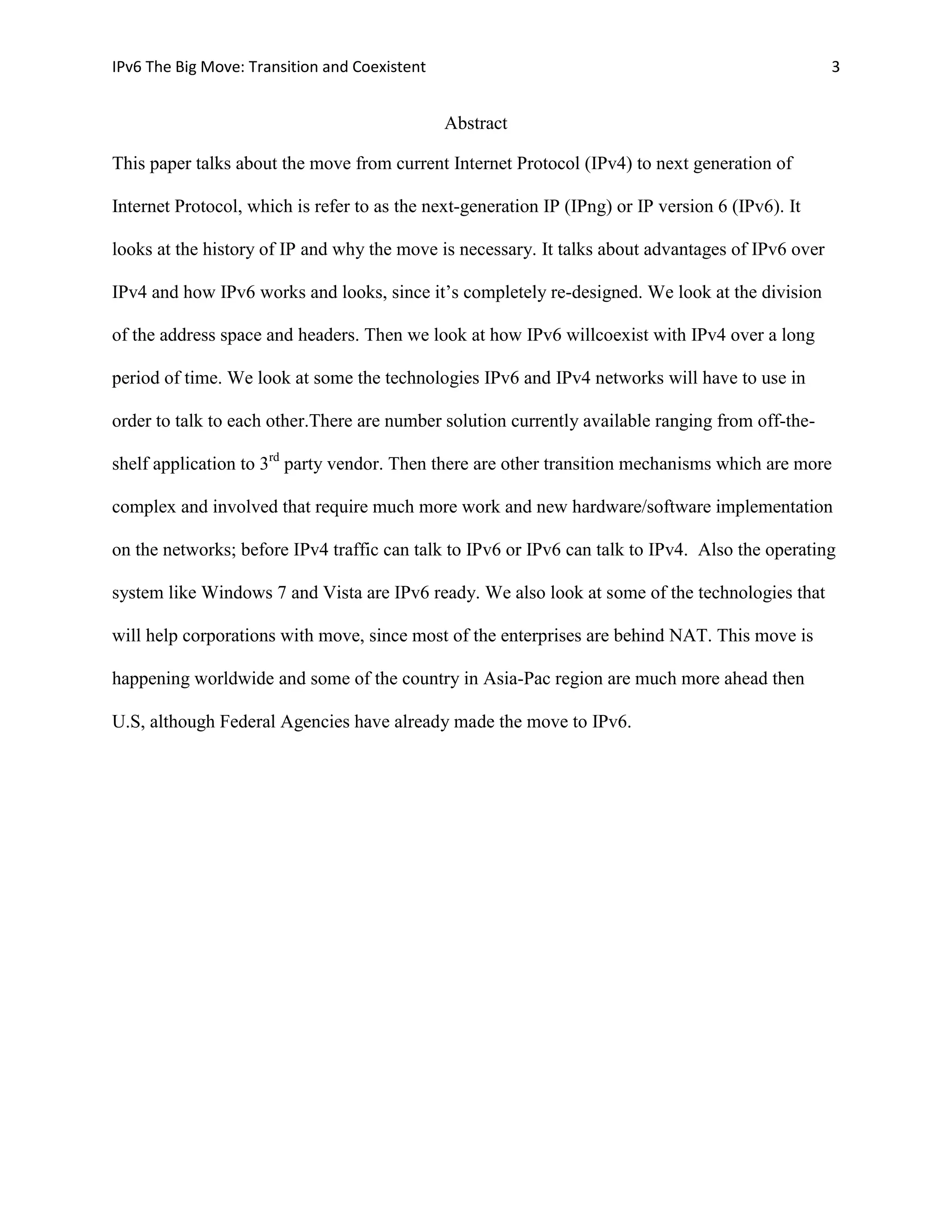 IPv6 The Big Move: Transition and Coexistent                                                       3


                                               Abstract

This paper talks about the move from current Internet Protocol (IPv4) to next generation of

Internet Protocol, which is refer to as the next-generation IP (IPng) or IP version 6 (IPv6). It

looks at the history of IP and why the move is necessary. It talks about advantages of IPv6 over

IPv4 and how IPv6 works and looks, since it’s completely re-designed. We look at the division

of the address space and headers. Then we look at how IPv6 willcoexist with IPv4 over a long

period of time. We look at some the technologies IPv6 and IPv4 networks will have to use in

order to talk to each other.There are number solution currently available ranging from off-the-

shelf application to 3rd party vendor. Then there are other transition mechanisms which are more

complex and involved that require much more work and new hardware/software implementation

on the networks; before IPv4 traffic can talk to IPv6 or IPv6 can talk to IPv4. Also the operating

system like Windows 7 and Vista are IPv6 ready. We also look at some of the technologies that

will help corporations with move, since most of the enterprises are behind NAT. This move is

happening worldwide and some of the country in Asia-Pac region are much more ahead then

U.S, although Federal Agencies have already made the move to IPv6.
 