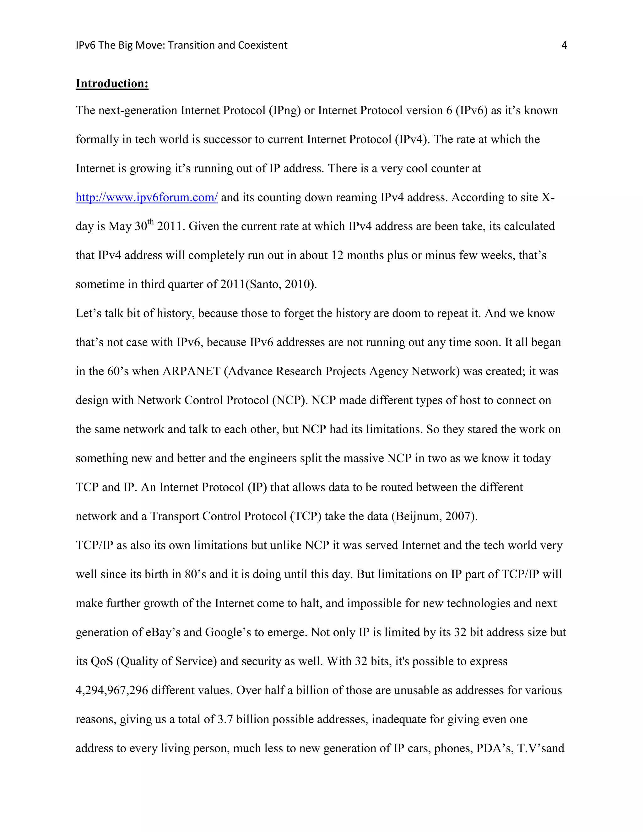 IPv6 The Big Move: Transition and Coexistent                                                         4


Introduction:

The next-generation Internet Protocol (IPng) or Internet Protocol version 6 (IPv6) as it’s known

formally in tech world is successor to current Internet Protocol (IPv4). The rate at which the

Internet is growing it’s running out of IP address. There is a very cool counter at

http://www.ipv6forum.com/ and its counting down reaming IPv4 address. According to site X-

day is May 30th 2011. Given the current rate at which IPv4 address are been take, its calculated

that IPv4 address will completely run out in about 12 months plus or minus few weeks, that’s

sometime in third quarter of 2011(Santo, 2010).

Let’s talk bit of history, because those to forget the history are doom to repeat it. And we know

that’s not case with IPv6, because IPv6 addresses are not running out any time soon. It all began

in the 60’s when ARPANET (Advance Research Projects Agency Network) was created; it was

design with Network Control Protocol (NCP). NCP made different types of host to connect on

the same network and talk to each other, but NCP had its limitations. So they stared the work on

something new and better and the engineers split the massive NCP in two as we know it today

TCP and IP. An Internet Protocol (IP) that allows data to be routed between the different

network and a Transport Control Protocol (TCP) take the data (Beijnum, 2007).

TCP/IP as also its own limitations but unlike NCP it was served Internet and the tech world very

well since its birth in 80’s and it is doing until this day. But limitations on IP part of TCP/IP will

make further growth of the Internet come to halt, and impossible for new technologies and next

generation of eBay’s and Google’s to emerge. Not only IP is limited by its 32 bit address size but

its QoS (Quality of Service) and security as well. With 32 bits, it's possible to express

4,294,967,296 different values. Over half a billion of those are unusable as addresses for various

reasons, giving us a total of 3.7 billion possible addresses, inadequate for giving even one

address to every living person, much less to new generation of IP cars, phones, PDA’s, T.V’sand
 