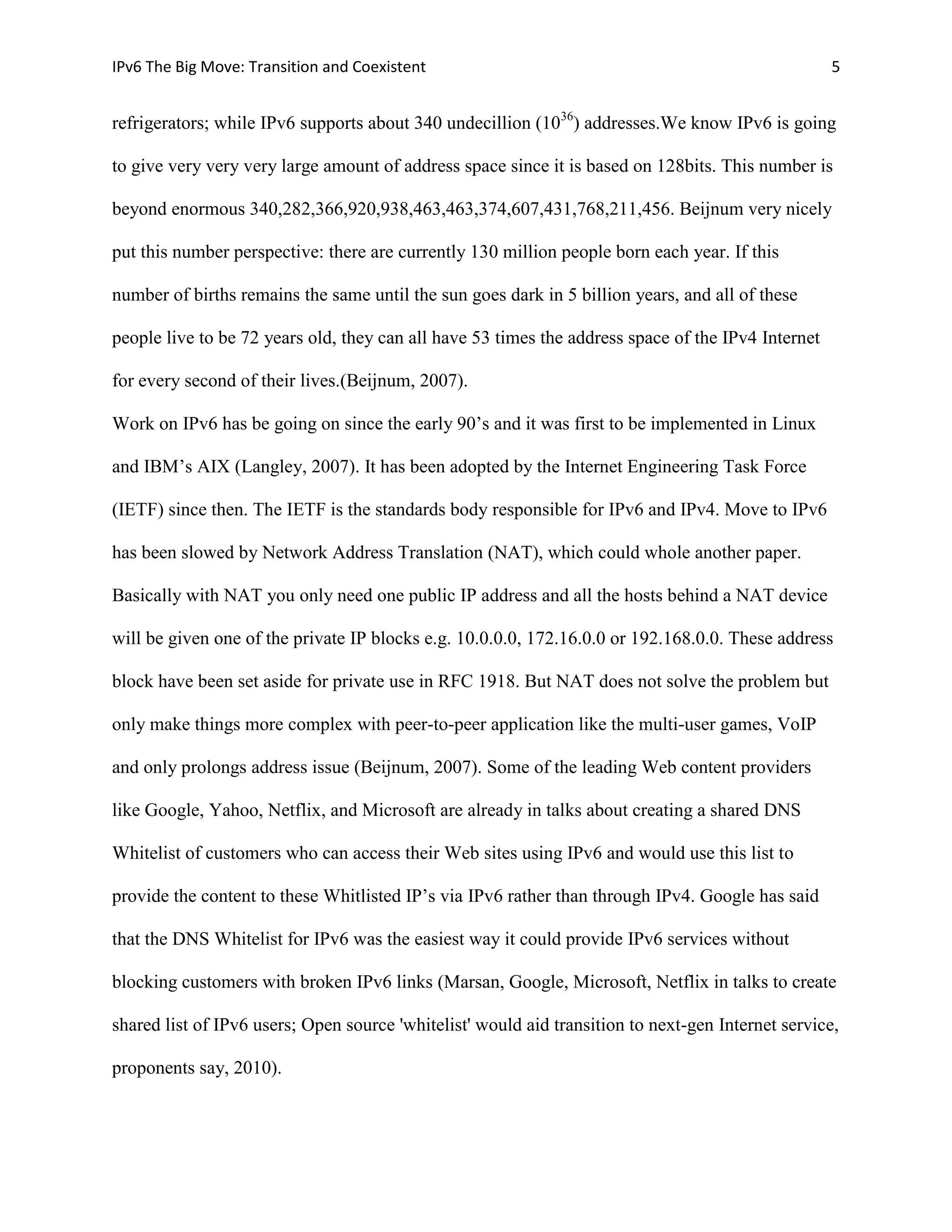 IPv6 The Big Move: Transition and Coexistent                                                        5


refrigerators; while IPv6 supports about 340 undecillion (1036) addresses.We know IPv6 is going

to give very very very large amount of address space since it is based on 128bits. This number is

beyond enormous 340,282,366,920,938,463,463,374,607,431,768,211,456. Beijnum very nicely

put this number perspective: there are currently 130 million people born each year. If this

number of births remains the same until the sun goes dark in 5 billion years, and all of these

people live to be 72 years old, they can all have 53 times the address space of the IPv4 Internet

for every second of their lives.(Beijnum, 2007).

Work on IPv6 has be going on since the early 90’s and it was first to be implemented in Linux

and IBM’s AIX (Langley, 2007). It has been adopted by the Internet Engineering Task Force

(IETF) since then. The IETF is the standards body responsible for IPv6 and IPv4. Move to IPv6

has been slowed by Network Address Translation (NAT), which could whole another paper.

Basically with NAT you only need one public IP address and all the hosts behind a NAT device

will be given one of the private IP blocks e.g. 10.0.0.0, 172.16.0.0 or 192.168.0.0. These address

block have been set aside for private use in RFC 1918. But NAT does not solve the problem but

only make things more complex with peer-to-peer application like the multi-user games, VoIP

and only prolongs address issue (Beijnum, 2007). Some of the leading Web content providers

like Google, Yahoo, Netflix, and Microsoft are already in talks about creating a shared DNS

Whitelist of customers who can access their Web sites using IPv6 and would use this list to

provide the content to these Whitlisted IP’s via IPv6 rather than through IPv4. Google has said

that the DNS Whitelist for IPv6 was the easiest way it could provide IPv6 services without

blocking customers with broken IPv6 links (Marsan, Google, Microsoft, Netflix in talks to create

shared list of IPv6 users; Open source 'whitelist' would aid transition to next-gen Internet service,

proponents say, 2010).
 