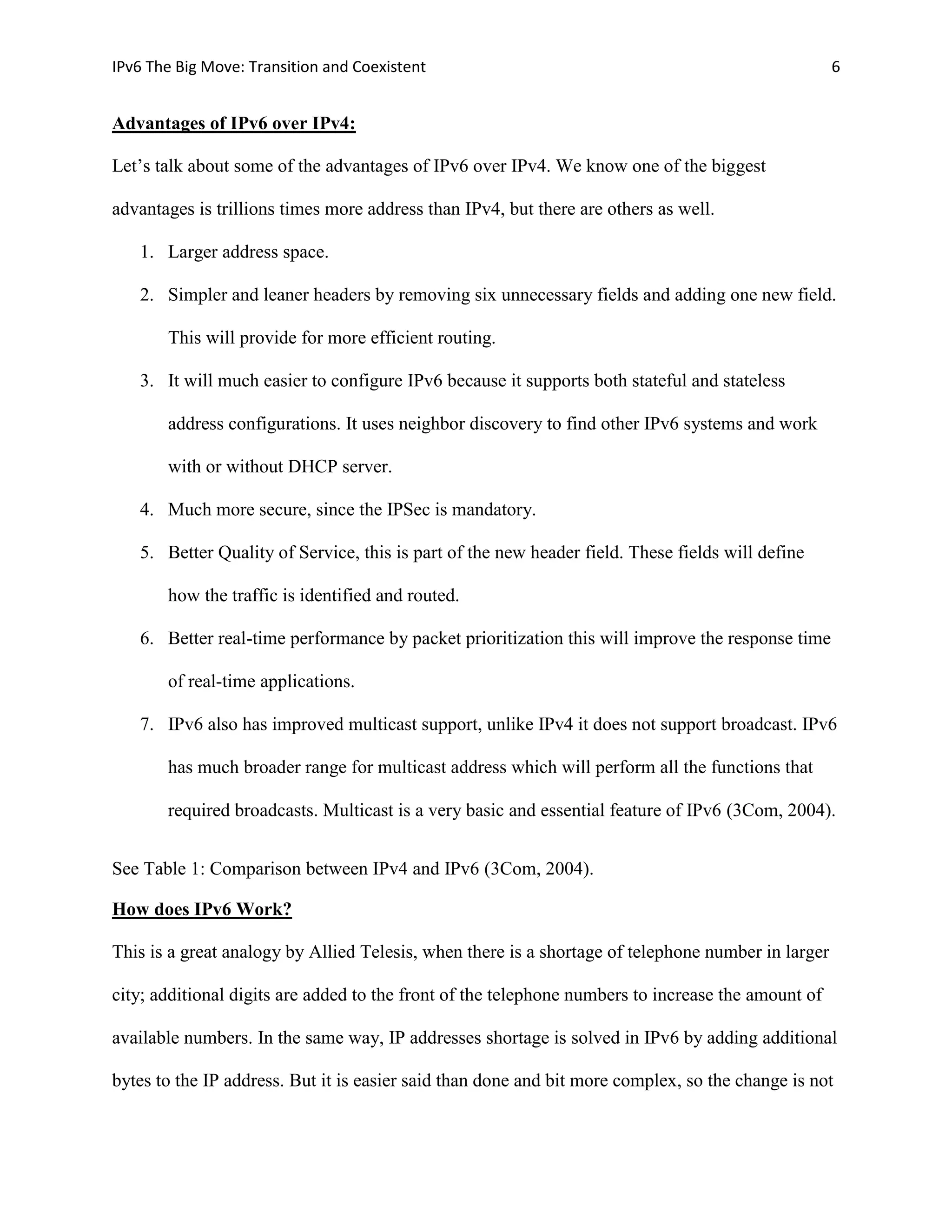 IPv6 The Big Move: Transition and Coexistent                                                        6


Advantages of IPv6 over IPv4:

Let’s talk about some of the advantages of IPv6 over IPv4. We know one of the biggest

advantages is trillions times more address than IPv4, but there are others as well.

   1. Larger address space.

   2. Simpler and leaner headers by removing six unnecessary fields and adding one new field.

       This will provide for more efficient routing.

   3. It will much easier to configure IPv6 because it supports both stateful and stateless

       address configurations. It uses neighbor discovery to find other IPv6 systems and work

       with or without DHCP server.

   4. Much more secure, since the IPSec is mandatory.

   5. Better Quality of Service, this is part of the new header field. These fields will define

       how the traffic is identified and routed.

   6. Better real-time performance by packet prioritization this will improve the response time

       of real-time applications.

   7. IPv6 also has improved multicast support, unlike IPv4 it does not support broadcast. IPv6

       has much broader range for multicast address which will perform all the functions that

       required broadcasts. Multicast is a very basic and essential feature of IPv6 (3Com, 2004).


See Table 1: Comparison between IPv4 and IPv6 (3Com, 2004).

How does IPv6 Work?

This is a great analogy by Allied Telesis, when there is a shortage of telephone number in larger

city; additional digits are added to the front of the telephone numbers to increase the amount of

available numbers. In the same way, IP addresses shortage is solved in IPv6 by adding additional

bytes to the IP address. But it is easier said than done and bit more complex, so the change is not
 