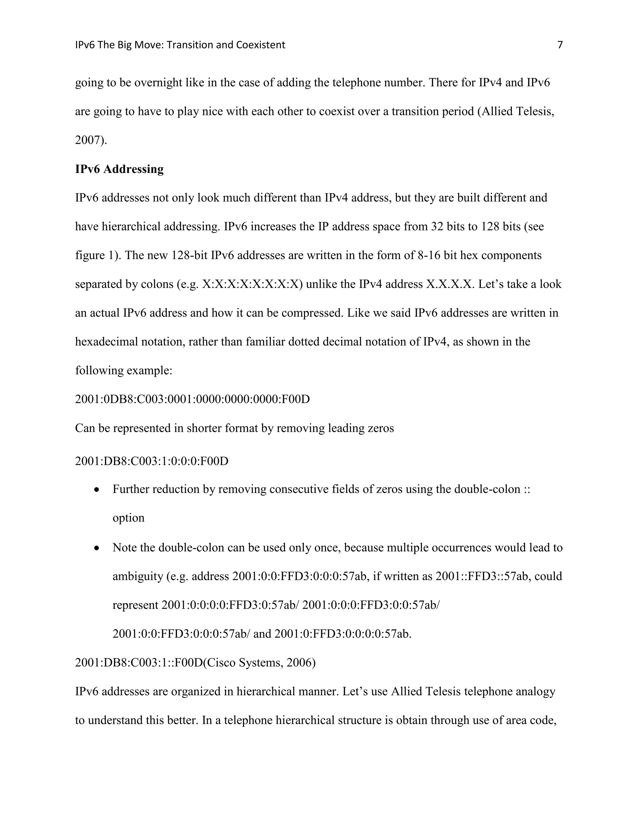 IPv6 The Big Move: Transition and Coexistent                                                           7


going to be overnight like in the case of adding the telephone number. There for IPv4 and IPv6

are going to have to play nice with each other to coexist over a transition period (Allied Telesis,

2007).

IPv6 Addressing

IPv6 addresses not only look much different than IPv4 address, but they are built different and

have hierarchical addressing. IPv6 increases the IP address space from 32 bits to 128 bits (see

figure 1). The new 128-bit IPv6 addresses are written in the form of 8-16 bit hex components

separated by colons (e.g. X:X:X:X:X:X:X:X) unlike the IPv4 address X.X.X.X. Let’s take a look

an actual IPv6 address and how it can be compressed. Like we said IPv6 addresses are written in

hexadecimal notation, rather than familiar dotted decimal notation of IPv4, as shown in the

following example:

2001:0DB8:C003:0001:0000:0000:0000:F00D

Can be represented in shorter format by removing leading zeros

2001:DB8:C003:1:0:0:0:F00D

         Further reduction by removing consecutive fields of zeros using the double-colon ::

         option

         Note the double-colon can be used only once, because multiple occurrences would lead to

         ambiguity (e.g. address 2001:0:0:FFD3:0:0:0:57ab, if written as 2001::FFD3::57ab, could

         represent 2001:0:0:0:0:FFD3:0:57ab/ 2001:0:0:0:FFD3:0:0:57ab/

         2001:0:0:FFD3:0:0:0:57ab/ and 2001:0:FFD3:0:0:0:0:57ab.

2001:DB8:C003:1::F00D(Cisco Systems, 2006)

IPv6 addresses are organized in hierarchical manner. Let’s use Allied Telesis telephone analogy

to understand this better. In a telephone hierarchical structure is obtain through use of area code,
 