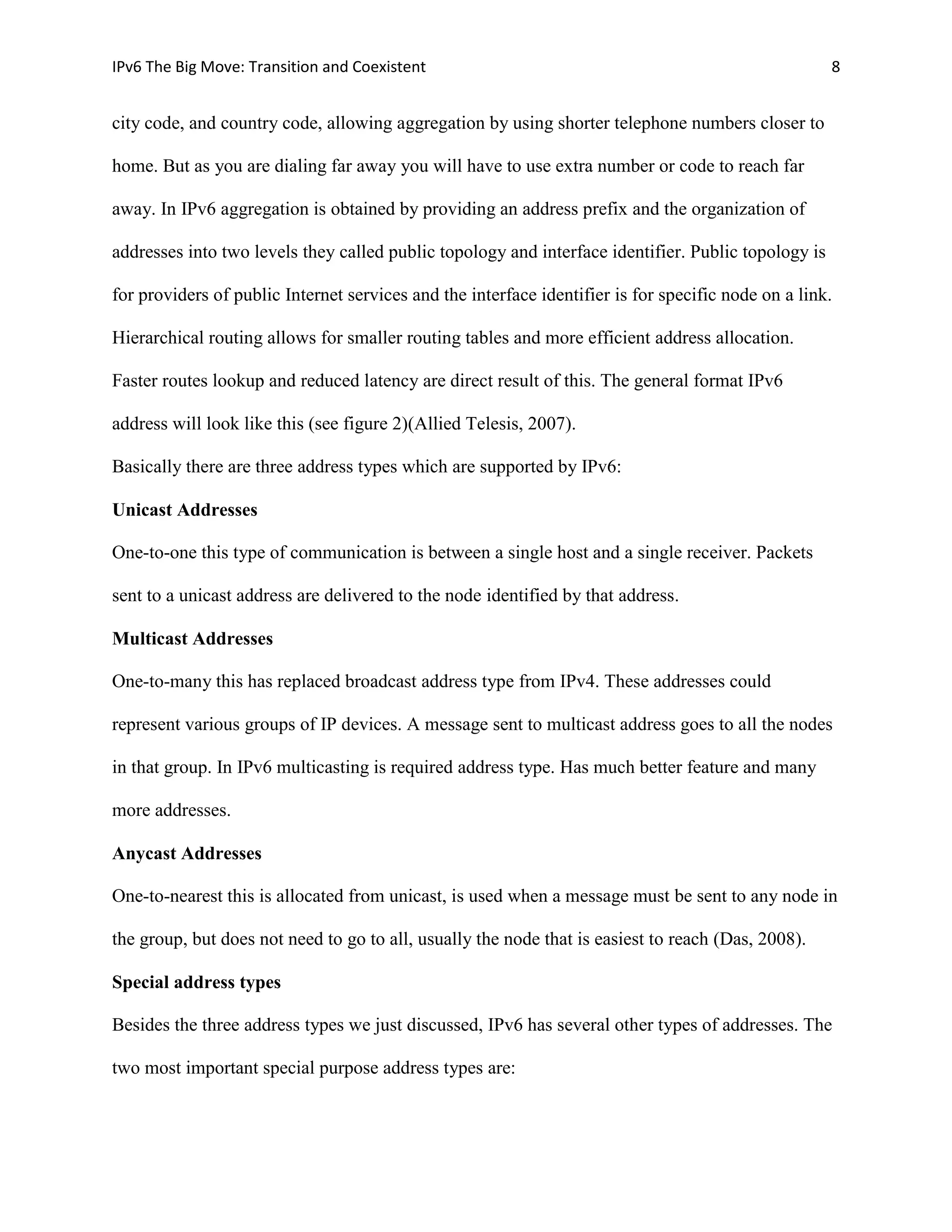 IPv6 The Big Move: Transition and Coexistent                                                         8


city code, and country code, allowing aggregation by using shorter telephone numbers closer to

home. But as you are dialing far away you will have to use extra number or code to reach far

away. In IPv6 aggregation is obtained by providing an address prefix and the organization of

addresses into two levels they called public topology and interface identifier. Public topology is

for providers of public Internet services and the interface identifier is for specific node on a link.

Hierarchical routing allows for smaller routing tables and more efficient address allocation.

Faster routes lookup and reduced latency are direct result of this. The general format IPv6

address will look like this (see figure 2)(Allied Telesis, 2007).

Basically there are three address types which are supported by IPv6:

Unicast Addresses

One-to-one this type of communication is between a single host and a single receiver. Packets

sent to a unicast address are delivered to the node identified by that address.

Multicast Addresses

One-to-many this has replaced broadcast address type from IPv4. These addresses could

represent various groups of IP devices. A message sent to multicast address goes to all the nodes

in that group. In IPv6 multicasting is required address type. Has much better feature and many

more addresses.

Anycast Addresses

One-to-nearest this is allocated from unicast, is used when a message must be sent to any node in

the group, but does not need to go to all, usually the node that is easiest to reach (Das, 2008).

Special address types

Besides the three address types we just discussed, IPv6 has several other types of addresses. The

two most important special purpose address types are:
 