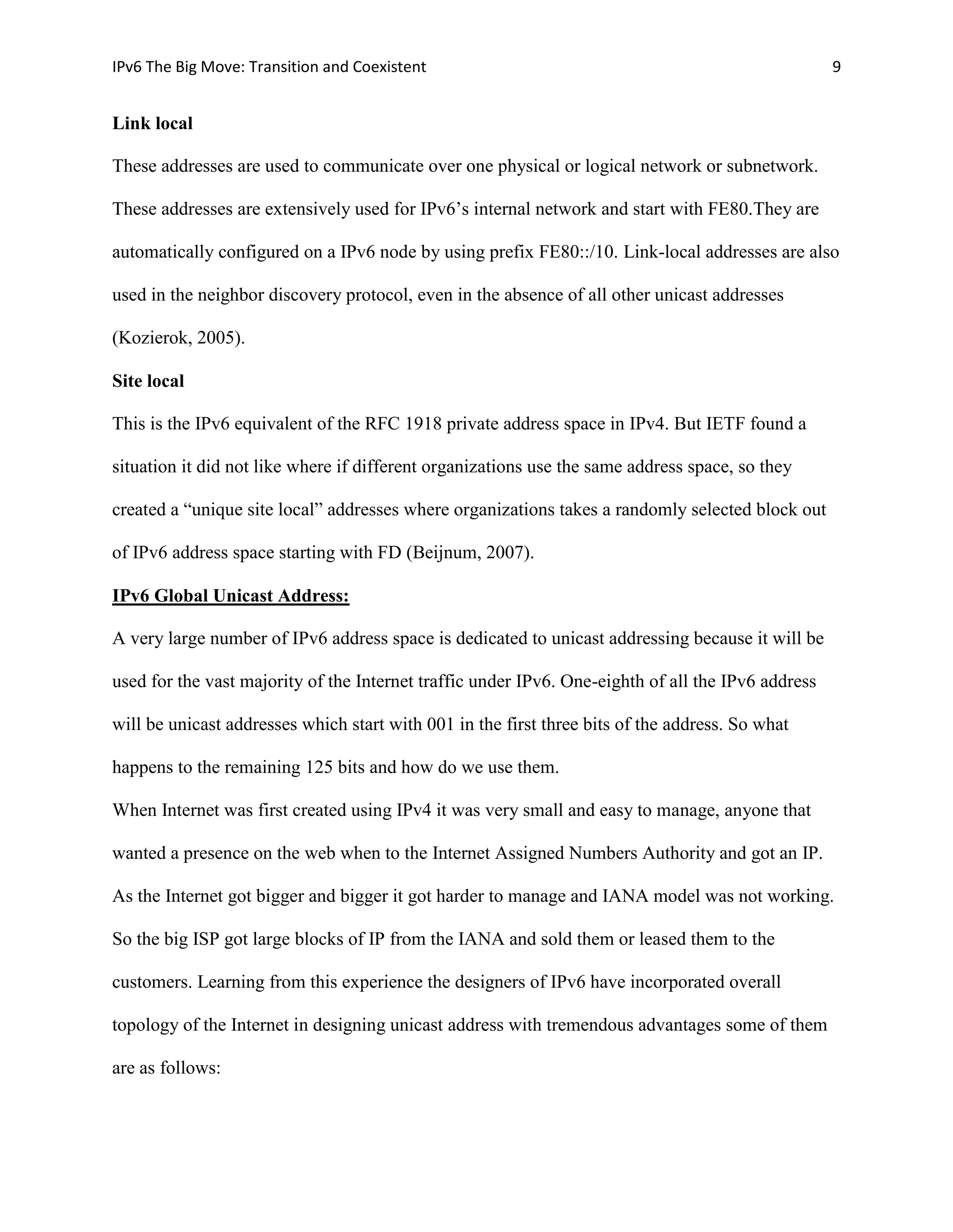 IPv6 The Big Move: Transition and Coexistent                                                        9


Link local

These addresses are used to communicate over one physical or logical network or subnetwork.

These addresses are extensively used for IPv6’s internal network and start with FE80.They are

automatically configured on a IPv6 node by using prefix FE80::/10. Link-local addresses are also

used in the neighbor discovery protocol, even in the absence of all other unicast addresses

(Kozierok, 2005).

Site local

This is the IPv6 equivalent of the RFC 1918 private address space in IPv4. But IETF found a

situation it did not like where if different organizations use the same address space, so they

created a “unique site local” addresses where organizations takes a randomly selected block out

of IPv6 address space starting with FD (Beijnum, 2007).

IPv6 Global Unicast Address:

A very large number of IPv6 address space is dedicated to unicast addressing because it will be

used for the vast majority of the Internet traffic under IPv6. One-eighth of all the IPv6 address

will be unicast addresses which start with 001 in the first three bits of the address. So what

happens to the remaining 125 bits and how do we use them.

When Internet was first created using IPv4 it was very small and easy to manage, anyone that

wanted a presence on the web when to the Internet Assigned Numbers Authority and got an IP.

As the Internet got bigger and bigger it got harder to manage and IANA model was not working.

So the big ISP got large blocks of IP from the IANA and sold them or leased them to the

customers. Learning from this experience the designers of IPv6 have incorporated overall

topology of the Internet in designing unicast address with tremendous advantages some of them

are as follows:
 