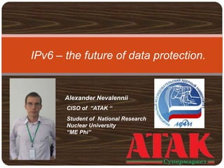 IPv6 – the future of data protection.
Alexander Nevalennii
CISO of “ATAK “
Student of National Research
Nuclear University
“ME Phi”
 