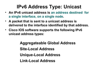 IPv6 Address Type: Unicast
• An IPv6 unicast address is an address destined for
  a single interface, on a single node.
• A packet that is sent to a unicast address is
  delivered to the interface identified by that address.
• Cisco IOS software supports the following IPv6
  unicast address types:

         Aggregateable Global Address
         Site-Local Address
         Unique-Local Address
         Link-Local Address
 