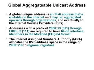 Global Aggregateable Unicast Address

• A global unique address is an IPv6 address that’s
  routable on the internet and may be aggregated
  upwards through organizations, and eventually to
  the Internet Service Providers (ISPs).
• Addresses with a prefix of 2000::/3 (001) through
  E000::/3 (111) are required to have 64-bit interface
  identifiers in the Modified (EUI)-64 format.
• The Internet Assigned Numbers Authority (IANA)
  allocates the IPv6 address space in the range of
  2000::/16 to regional registries.
 