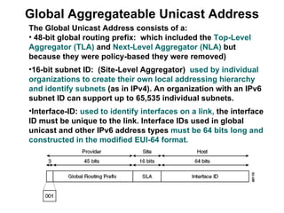 Global Aggregateable Unicast Address
The Global Unicast Address consists of a:
• 48-bit global routing prefix: which included the Top-Level
Aggregator (TLA) and Next-Level Aggregator (NLA) but
because they were policy-based they were removed)
•16-bit subnet ID: (Site-Level Aggregator) used by individual
organizations to create their own local addressing hierarchy
and identify subnets (as in IPv4). An organization with an IPv6
subnet ID can support up to 65,535 individual subnets.
•Interface-ID: used to identify interfaces on a link, the interface
ID must be unique to the link. Interface IDs used in global
unicast and other IPv6 address types must be 64 bits long and
constructed in the modified EUI-64 format.
 