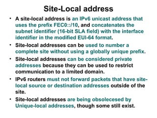 Site-Local address
• A site-local address is an IPv6 unicast address that
  uses the prefix FEC0::/10, and concatenates the
  subnet identifier (16-bit SLA field) with the interface
  identifier in the modified EUI-64 format.
• Site-local addresses can be used to number a
  complete site without using a globally unique prefix.
• Site-local addresses can be considered private
  addresses because they can be used to restrict
  communication to a limited domain.
• IPv6 routers must not forward packets that have site-
  local source or destination addresses outside of the
  site.
• Site-local addresses are being obsolecesed by
  Unique-local addresses, though some still exist.
 