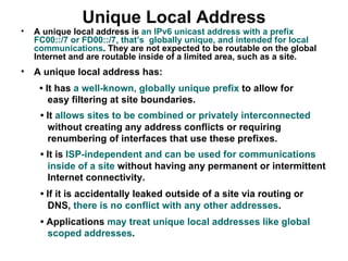 Unique Local Address
•   A unique local address is an IPv6 unicast address with a prefix
    FC00::/7 or FD00::/7, that’s globally unique, and intended for local
    communications. They are not expected to be routable on the global
    Internet and are routable inside of a limited area, such as a site.
•   A unique local address has:
     • It has a well-known, globally unique prefix to allow for
        easy filtering at site boundaries.
     • It allows sites to be combined or privately interconnected
       without creating any address conflicts or requiring
       renumbering of interfaces that use these prefixes.
     • It is ISP-independent and can be used for communications
       inside of a site without having any permanent or intermittent
       Internet connectivity.
     • If it is accidentally leaked outside of a site via routing or
       DNS, there is no conflict with any other addresses.
     • Applications may treat unique local addresses like global
       scoped addresses.
 