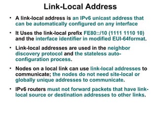 Link-Local Address
• A link-local address is an IPv6 unicast address that
  can be automatically configured on any interface
• It Uses the link-local prefix FE80::/10 (1111 1110 10)
  and the interface identifier in modified EUI-64format.
• Link-local addresses are used in the neighbor
  discovery protocol and the stateless auto-
  configuration process.
• Nodes on a local link can use link-local addresses to
  communicate; the nodes do not need site-local or
  globally unique addresses to communicate.
• IPv6 routers must not forward packets that have link-
  local source or destination addresses to other links.
 