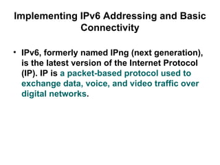 Implementing IPv6 Addressing and Basic
             Connectivity

• IPv6, formerly named IPng (next generation),
  is the latest version of the Internet Protocol
  (IP). IP is a packet-based protocol used to
  exchange data, voice, and video traffic over
  digital networks.
 