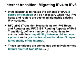 Internet transition: Migrating IPv4 to IPv6
• If the Internet is to realize the benefits of IPv6, a
  period of transition will be necessary when new IPv6
  hosts and routers are deployed alongside existing
  IPv4 systems.
• RFC 2893 (Transition Mechanisms for IPv6 Hosts
  and Routers) and RFC2185 (Routing Aspects of IPv6
  Transition), define a number of mechanisms to
  ensure both the compatibility between old and new
  systems and a gradual transition that doesn’t impact
  functionality of the Internet.
• These techniques are sometimes collectively termed
  Simple Internet Transition (SIT).
 