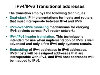 IPv4/IPv6 Transitional addresses
  The transition employs the following techniques:
• Dual-stack IP implementations for hosts and routers
  that must interoperate between IPv4 and IPv6.
• IPv6-over-IPv4 tunneling mechanisms for carrying
  IPv6 packets across IPv4 router networks.
• IPv4/IPv6 header translation. This technique is
  intended for use when implementation of IPv6 is well
  advanced and only a few IPv4-only systems remain.
• Embedding of IPv4 addresses in IPv6 addresses.
  IPv6 hosts will be assigned addresses that are
  interoperable with IPv4, and IPv4 host addresses will
  be mapped to IPv6.
 
