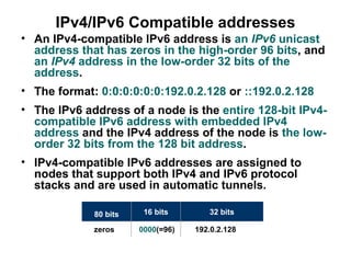 IPv4/IPv6 Compatible addresses
• An IPv4-compatible IPv6 address is an IPv6 unicast
  address that has zeros in the high-order 96 bits, and
  an IPv4 address in the low-order 32 bits of the
  address.
• The format: 0:0:0:0:0:0:192.0.2.128 or ::192.0.2.128
• The IPv6 address of a node is the entire 128-bit IPv4-
  compatible IPv6 address with embedded IPv4
  address and the IPv4 address of the node is the low-
  order 32 bits from the 128 bit address.
• IPv4-compatible IPv6 addresses are assigned to
  nodes that support both IPv4 and IPv6 protocol
  stacks and are used in automatic tunnels.

             80 bits    16 bits       32 bits

             zeros     0000(=96)   192.0.2.128
 