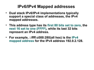 IPv6/IPv4 Mapped addresses
• Dual stack IPv6/IPv4 implementations typically
  support a special class of addresses, the IPv4
  mapped addresses.
• This address type has its first 80 bits set to zero, the
  next 16 set to one (FFFF), while its last 32 bits
  represent an IPv4 address.
• For example, ::ffff:c000:280(all hex) is the IPv4
  mapped address for the IPv4 address 192.0.2.128.
 