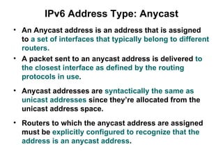 IPv6 Address Type: Anycast
• An Anycast address is an address that is assigned
  to a set of interfaces that typically belong to different
  routers.
• A packet sent to an anycast address is delivered to
  the closest interface as defined by the routing
  protocols in use.
• Anycast addresses are syntactically the same as
  unicast addresses since they’re allocated from the
  unicast address space.
• Routers to which the anycast address are assigned
  must be explicitly configured to recognize that the
  address is an anycast address.
 