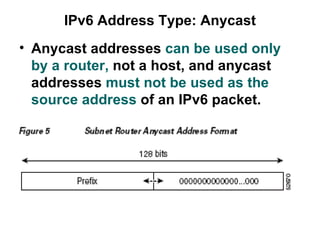 IPv6 Address Type: Anycast
• Anycast addresses can be used only
  by a router, not a host, and anycast
  addresses must not be used as the
  source address of an IPv6 packet.
 