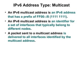 IPv6 Address Type: Multicast
• An IPv6 multicast address is an IPv6 address
  that has a prefix of FF00::/8 (1111 1111).
• An IPv6 multicast address is an identifier for
  a set of interfaces that typically belong to
  different nodes.
• A packet sent to a multicast address is
  delivered to all interfaces identified by the
  multicast address.
 