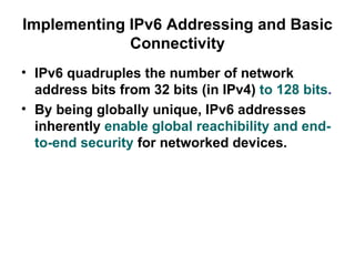 Implementing IPv6 Addressing and Basic
             Connectivity
• IPv6 quadruples the number of network
  address bits from 32 bits (in IPv4) to 128 bits.
• By being globally unique, IPv6 addresses
  inherently enable global reachibility and end-
  to-end security for networked devices.
 