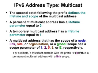 IPv6 Address Type: Multicast
• The second octet following the prefix defines the
  lifetime and scope of the multicast address.
• A permanent multicast address has a lifetime
  parameter equal to 0.
• A temporary multicast address has a lifetime
  parameter equal to 1.
• A multicast address that has the scope of a node,
  link, site, or organization, or a global scope has a
  scope parameter of 1, 2, 5, 8, or E, respectively.
    For example, a multicast address with the prefix FF02::/16 is a
    permanent multicast address with a link scope.
 