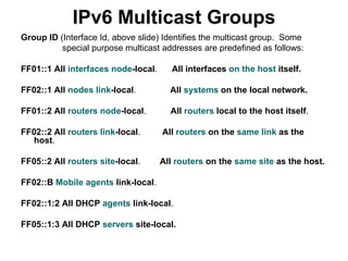 IPv6 Multicast Groups
Group ID (Interface Id, above slide) Identifies the multicast group. Some
          special purpose multicast addresses are predefined as follows:

FF01::1 All interfaces node-local.      All interfaces on the host itself.

FF02::1 All nodes link-local.          All systems on the local network.

FF01::2 All routers node-local.        All routers local to the host itself.

FF02::2 All routers link-local.      All routers on the same link as the
  host.

FF05::2 All routers site-local.      All routers on the same site as the host.

FF02::B Mobile agents link-local.

FF02::1:2 All DHCP agents link-local.

FF05::1:3 All DHCP servers site-local.
 