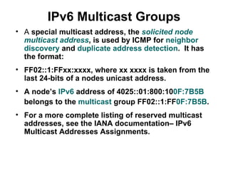 IPv6 Multicast Groups
• A special multicast address, the solicited node
  multicast address, is used by ICMP for neighbor
  discovery and duplicate address detection. It has
  the format:
• FF02::1:FFxx:xxxx, where xx xxxx is taken from the
  last 24-bits of a nodes unicast address.
• A node’s IPv6 address of 4025::01:800:100F:7B5B
  belongs to the multicast group FF02::1:FF0F:7B5B.
• For a more complete listing of reserved multicast
  addresses, see the IANA documentation– IPv6
  Multicast Addresses Assignments.
 