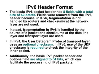 IPv6 Header Format
• The basic IPv6 packet header has 8 fields with a total
  size of 40 octets. Fields were removed from the IPv6
  header because, in IPv6, fragmentation is not
  handled by routers and checksums at the network
  layer are not used.
• Instead, fragmentation in IPv6 is handled by the
  source of a packet and checksums at the data link
  layer and transport layer are used.
• In IPv4, the User Datagram Protocol transport layer
  uses an optional checksum. In IPv6, use of the UDP
  checksum is required to check the integrity of the
  inner packet.
• Additionally, the basic IPv6 packet header and
  options field are aligned to 64 bits, which can
  facilitate the processing of IPv6 packets.
 