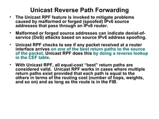 Unicast Reverse Path Forwarding
•   The Unicast RPF feature is invoked to mitigate problems
    caused by malformed or forged (spoofed) IPv6 source
    addresses that pass through an IPv6 router.
•   Malformed or forged source addresses can indicate denial-of-
    service (DoS) attacks based on source IPv6 address spoofing.
•   Unicast RPF checks to see if any packet received at a router
    interface arrives on one of the best return paths to the source
    of the packet. Unicast RPF does this by doing a reverse lookup
    in the CEF table.
•   With Unicast RPF, all equal-cost “best” return paths are
    considered valid. Unicast RPF works in cases where multiple
    return paths exist provided that each path is equal to the
    others in terms of the routing cost (number of hops, weights,
    and so on) and as long as the route is in the FIB.
 
