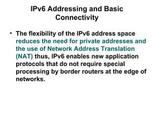 IPv6 Addressing and Basic
             Connectivity

• The flexibility of the IPv6 address space
  reduces the need for private addresses and
  the use of Network Address Translation
  (NAT) thus, IPv6 enables new application
  protocols that do not require special
  processing by border routers at the edge of
  networks.
 